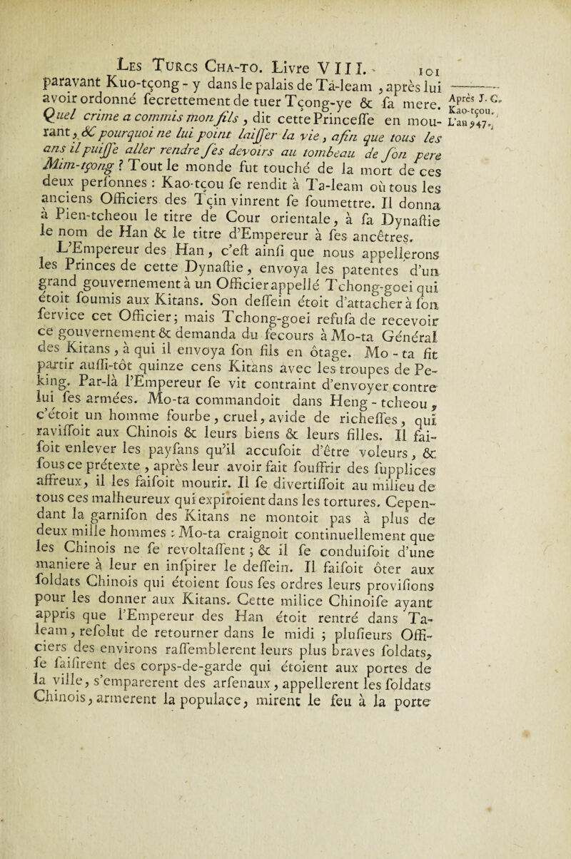 paravant Kuo-tçong - y dans le palais de Tà-leam , après lui —-- avoir ordonné fecrettement de tuer Tçong-ye & fa mere. Quel crime a commis mon fils , dit cette Princeffe en mou- lant y SC pourquoi ne lui point laijjer la vie} afin que tous les ans il piaffe aller rendre fes devoirs au tombeau de /on pere Mim-tçong ? Tout le monde fut touche de la mort de ces deux perfonnes : Kao-tçou fe rendit à Ta-leam où tous les anciens Officiers des Tçin vinrent fe foumettre. Il donna a Pien-tcheou le titre de Cour orientale , à fa Hynaffie le nom de Han & le titre d’Empereur à fes ancêtres, L Empereur des Han , c eft ainfi que nous appellerons les Princes de cette Dynaffie, envoya les patentes d’un grand gouvernement a un Officier appelle Tchong-goei oui etoit fournis aux Kitans. Son deffein étoit d’attacher à fon fervice cet Officier: mais Tchong-goei refufà de recevoir ce gouvernement & demanda du fecours à Mo-ta Général des Kitans , à qui il envoya fon fils en otage, Mo - ta fit partir auffi-tôt quinze cens Kitans avec les troupes de Pe- king. Par-là l’Empereur fe vit contraint d’envoyer contre lui fes armées, Mo-ta commandoit dans Hehg - tcheou * c’étoit un homme fourbe , cruelavide de richeffes, qui raviflbit aux Chinois & leurs biens & leurs filles. Il fai- foit enlever les payfans qu’il accufoit d’être voleurs, & fous ce pretexte , apres leur avoir lait fouffrir des Supplices affreux , il les faifoit mourir. Il fe divertiffoit au milieu de tous ces malheureux qui expiroient dans les tortures. Cepen¬ dant la garnifon des Kitans ne montoit pas à plus de deux mille hommes : Mo-ta craignoit continuellement que les Cmnois ne fe revoltaffent ; & il fe conduifoit d’une maniéré à leur en infpirer le deffein. Il faifoit ôter aux foldats Chinois qui étoient fous fes ordres leurs provisions pour les donner aux Kitans. Cette milice Chinoife ayant appris que l’Empereur des Han étoit rentré dans Ta- leam, refolut de retourner dans le midi ; plufieurs Offi- ciers^ des environs raffemblerent leurs plus braves foldats* fe faifirent des corps-de-garde qui étoient aux portes de la ville, s’emparèrent des arfenaux, appelèrent les foldats Chinois ; armèrent la populace ? mirent le feu à la porte