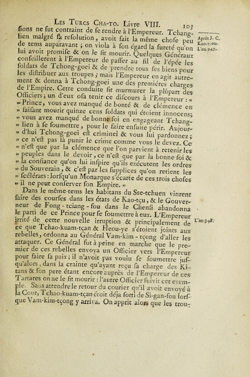 fions ne fut contraint de fe rendre à l’Empereur. Tchand lien malgré fa refolution, avoir fait la même chofe peu de tems auparavant ; on viola à fon égard la fureté qu’on lui avoit promife & on le fit mourir. Quelques Généraux confeillere.it a l Empereur de palTer au fil de l’épée les foldats de Tchong-goei & de prendre tous fes biens pour les diftribuer aux troupes ; mais l’Empereur en agit autre- ment & donna a Tchong-goei une des premières charges de 1 Empire. Cette conduite fit murmurer la plupart des Othciers; un deux ofa tenir ce difcours à l’Empereur • » ^Prince, vous avez manqué débouté & de clémence en » fanant mourir quinze cens foldats qui étoient innocens- ” vous avez manqué de bonne foi en engageant Tchana!  11 a^ Soumettre , pour le faire enfuite périr. Aujour- ” dhuî Tchong-goei eft criminel & vous lui pardonnez; » ce n eft pas la punir le crime comme vous le devez. Ce ” n eft que par la clémence que l’on parvient à retenir les 95 peuples dans le devoir > ce n’eft que par la bonne foi ôc la confiance qu on lui infpire qu’ils exécutent les ordres du Souverain & c’eft par les fupplices qu’on retient les lcelerats : lotfqu un Monarque s’écarte de ces trois chofes *> il ne peut conferver fon Empire. « Dans le même-tems les habitans du Sse-tchuen vinrent faire des courfes dans les états de Kao-tcu, & le Gouver¬ neur de Fong - tciang - fou dans le Chenfi abandonna le parti de ce Prince pour fe foumettre à eux. L’Empereur irrité de cette nouvelle irruption & principalement de ce que 1 chao-kuam-tçan & Heou-ye s’étoient joints aux rebelles, ordonna au Général Vam-kim - tçong d’aller les attaquer. Ce Général fut a peine en marche que le pre- mier de ces rebelles envoya un Officier vers PEmpereur pour faire fa p<ux, il n a voit pas voulu fe foumettre iuf-- qu a ors ? dans la crainte qu ayant reçu fa charge des K.i-- tans & fon pere étant encore auprès de l’Empereur de ces Tartares on ne le fit mourir : l’autre Officier fuivit cet exem- pie; Sans attendre le retour du courier qu’il avoir envoyé à la Cour, i chao-kuam-tçan étoit déjà forti de Si-ean-fou iorf- que \ am-kim-tçong y arriva. On apprit alors que les trou- 05 35 Après J- C, Kao-t\ou. L’an 9+7'’ Vm 94J?: