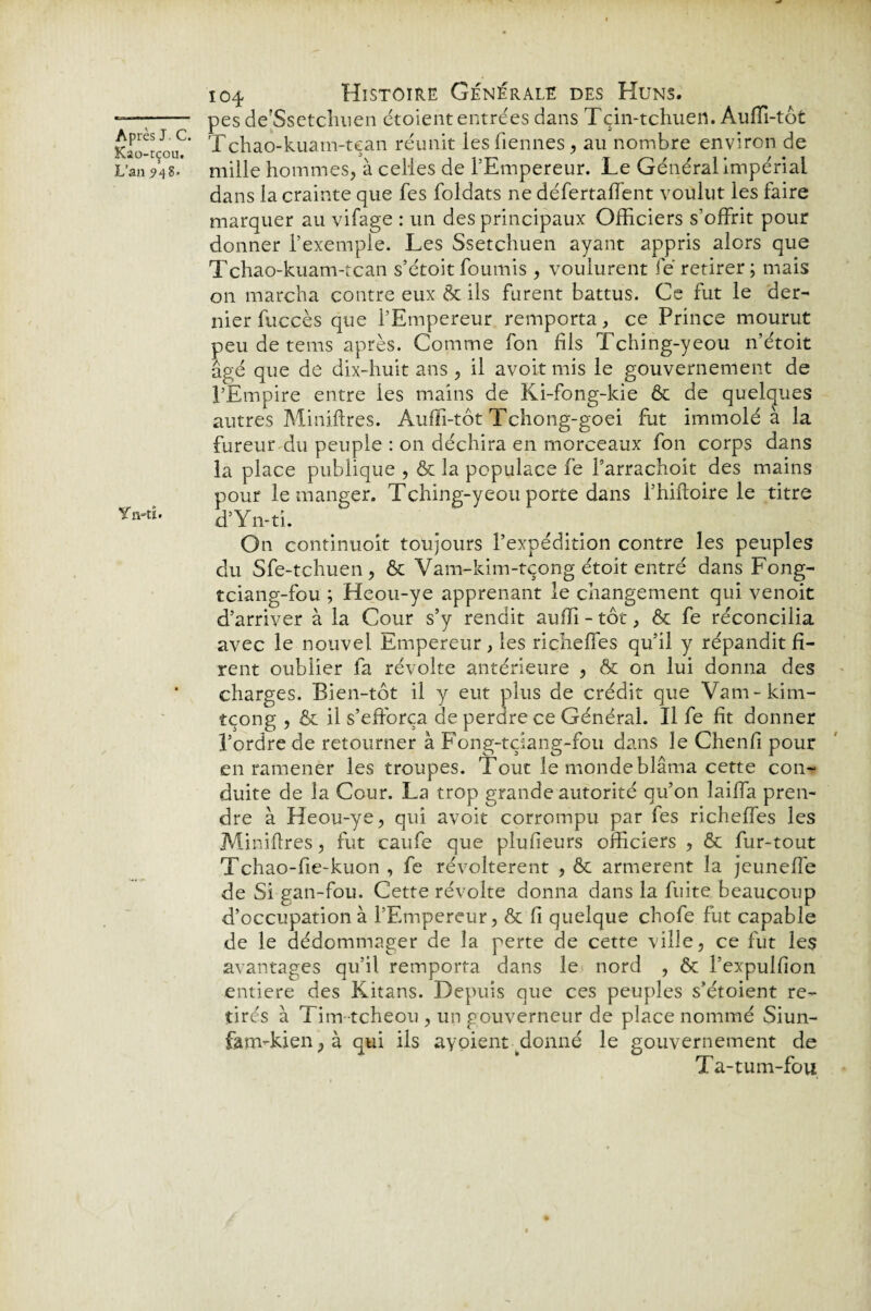 Kao-tçou. L’an 948- Yo-ti. 104 Histoire Générale des Huns. pes dejSsetchuen étoient entrées dans Tçin-tchuen. Auffi-tôt Tchao-kuam-tean réunit les Tiennes, au nombre environ de mille hommes, à celles de l’Empereur. Le Général impérial dans la crainte que fes foldats ne défertaffent voulut les faire marquer au vifage : un des principaux Officiers s’offrit pour donner l’exemple. Les Ssetchuen ayant appris alors que Tchao-kuam-tcan s’étoit fournis , voulurent fé retirer; mais on marcha contre eux & ils furent battus. Ce fut le der- nier fuccès que l’Empereur remporta, ce Prince mourut peu de tems après. Comme fon fils Tching-yeou n’étoit âgé que de dix-huit ans , il avoit mis le gouvernement de l’Empire entre les mains de Ki-fong-kie & de quelques autres Miniftres. Auffi-tôt Tchong-goei fut immolé à la fureur du peuple : on déchira en morceaux fon corps dans la place publique , & la populace fe Farrachoit des mains pour le manger. Tching-yeou porte dans l’hirtoire le titre d’Yn-ti. On continuoit toujours l’expédition contre les peuples du Sfe-tchuen, & Vam-kim-tçong étoit entré dans Fong- tciang-fou ; Heou-ye apprenant le changement qui venoit d’arriver à la Cour s’y rendit auffi - tôt, & fe réconcilia avec le nouvel Empereur, les richeffes qu’il y répandit fi¬ rent oublier la révolte antérieure , & on lui donna des charges. Bien-tôt il y eut plus de crédit que Vam-kim- tçong , & il s’efforça de perdre ce Général. Il fe fit donner l’ordre de retourner à Fong-tciang-fou dans le Chenfi pour en ramener les troupes. Tout le monde blâma cette con¬ duite de la Cour. La trop grande autorité qu’on laiffa pren¬ dre à Heou-ye, qui avoit corrompu par fes richeffes les Miniflres, fut caufe que plufieurs officiers , & fur-tout Tchao-fie-kuon , fe révoltèrent , & armèrent la jeuneffe de Si gan-fou. Cette révolte donna dans la fuite beaucoup d’occupation à l’Empereur, & fi quelque chofe fut capable de le dédommager de la perte de cette ville, ce fut les avantages qu’il remporta dans le nord , & l’expulfon entière des Kitans. Depuis que ces peuples s’étoient re¬ tirés à Tim tcheou , un gouverneur de place nommé Siun- fam-kien,à qui ils aypientffionné le gouvernement de Ta-tum-fou