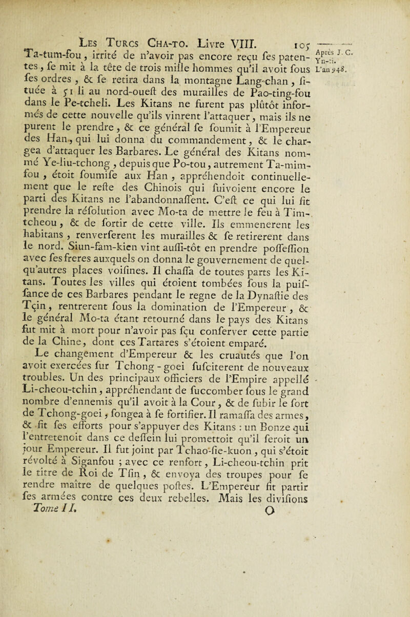 Ta-tum-fou, irrité de n’avoir pas encore reçu fes paten¬ tes , fe mit a ia tête de trois mille hommes qu’il avoit fous fes ordres , & fe retira dans la montagne Lang-chan, fi- tuée à 5-1 li au nord-oueft des murailles de Pao-ting-fou dans le Pe-tcheli. Les Kitans ne furent pas plutôt infor¬ més de cette nouvelle quils vinrent l’attaquer, mais ils ne purent le prendre , & ce général fe fournit à 1 Empereur des Han, qui lui donna du commandement , & le char¬ gea d’attaquer les Barbares. Le général des Kitans nom¬ me Ye-liu-tchong , depuis que Po-tou, autrement Ta-mim- fou , étoit foumife aux Han , appréhendcit continuelle¬ ment que le relie des Chinois qui fui voient encore le parti des Kitans 11e l’abandonnalTent. C’eft ce qui lui fit prendre la réfolution avec Mo-ta de mettre le feu à Tim- tcheou } 6c de fortir de cette ville. Ils emmenerent les habitans , renverferent les murailles 6c fe retirèrent dans le nord. Siun-fam-kien vint aufïi-tôt en prendre pofTeflion avec fes freres auxquels on donna le gouvernement de quel- qu autres places voilines. Il chaffa de toutes parts les Ki¬ tans. Toutes les villes qui étoient tombées fous la puif- fance de ces Barbares pendant le régné de la Dynallie des Tçin, rentrèrent fous ia domination de l’Empereur , ôc le général Mo-ta étant retourné dans le pays des Kitans fut mit à mort pour n’avoir pas fçu conferver cette partie delà Chine, dont cesTartares s’étoient emparé. Le changement d’Empereur & les cruautés que l’on avoit exercées fur Tchong -goei fufciterent de nouveaux troubles. Un des principaux officiers de l’Empire appellé Li-cheou-tchin, appréhendant de fuccomber fous le grand nombre d’ennemis qu’il avoit à la Cour, & de fubir le fort de Tchong-goei, fongea à fe fortifier. Il ramaffa des armes, & fit fes efforts pour s’appuyer des Kitans : un Bonze qui 1 entretenoit dans ce deffein lui promettoit qu’il feroit un jour Empereur. Il fut joint par Tchao-fie-kuon , qui s’étoit révolte a Siganfou ; avec ce renfort, Li-cheou-tchin prit le titre de Roi de Tfin, & envoya des troupes pour fe rendre maître de quelques poffes. L’Empereur fit partir fes armées contre ces deux rebelles. Mais les divifions Tome IL Q, Après J. C Yn-ïi. L'an 24 #.