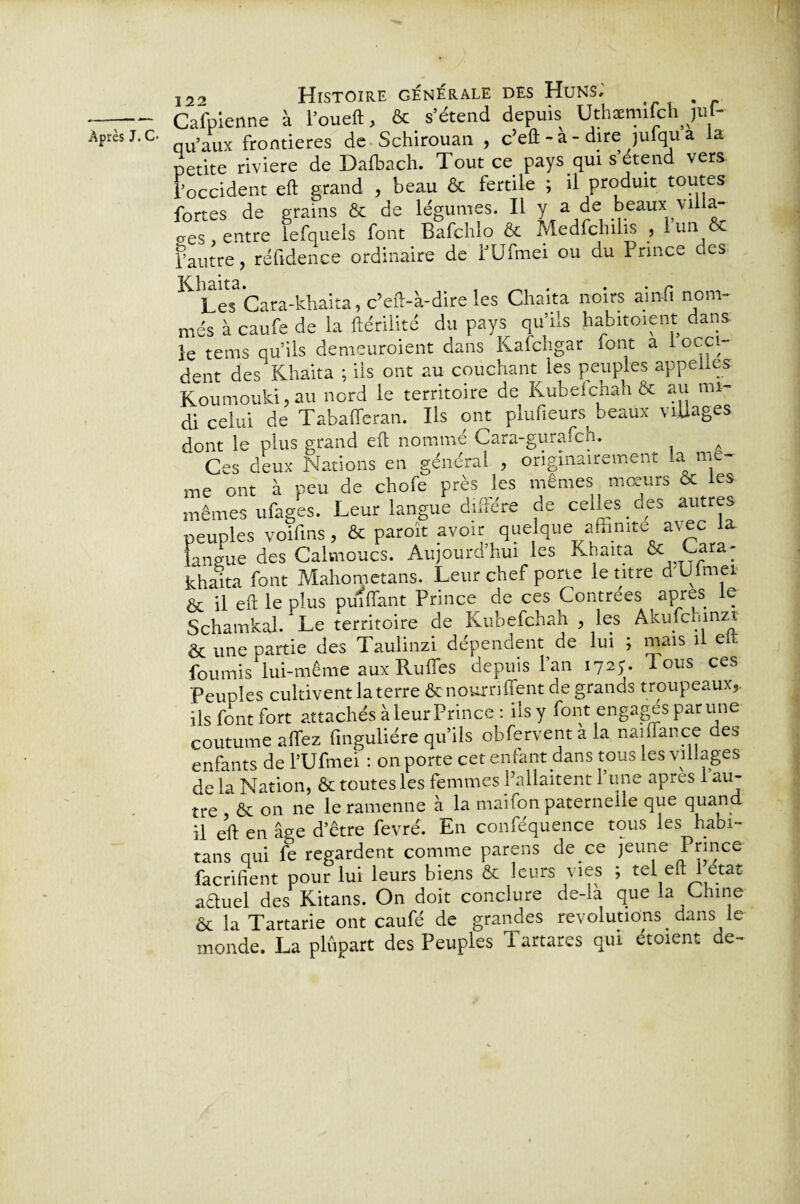 Cafpienne à l’oueft, & s’étend depuis Uthæmifchjuf- petite riviere de Dalbach. Tout ce pays qui s’étend vers l’occident eft grand , beau & fertile ; il produit toutes Khaita. , ^ . . . r Les Cara-khaita, c’eft-à-dire les Cliaita noirs ain-fi nom» més à caufe de la ftérilité du pays qu’ils habituent dans le tems qu’ils demeuraient dans Kafchgar font a 1 occi¬ dent des Khaita ; ils ont au couchant les peuples appelles Koumouki, au nord le territoire de Kubefchah & au mi¬ di celui de Tabafferan. Ils ont plufieurs beaux viUages dont le plus grand eft nommé Cara-gurafch. Ces deux Nations en général , originairement la me¬ me ont à peu de chofe près les mêmes mœurs & les mêmes ufages. Leur langue diffère de celles des autres peuples voifms, & paroït avoir quelque affinité avec la langue des Calmoucs. Aujourd’hui les Khaita &; Gara- khaita font Mahometans. Leur chef porte le titre d Ulmei & il eft le plus pùîflant Prince de ces Contrées apres le Schamkaj/Le territoire de Kubefchah , les Akmcmnzi & une partie des Taulinzi dépendent de lui ; mais il e fournis lui-même aux Rufles depuis l’an 1725. Tous ces Peuples cultivent la terre & nourri lient de grands troupeaux,, ils font fort attachés à leur Prince : ils y font engages par une coutume allez finguliére qu’ils ohferventala naiflance des enfants de l’Ufmei : on porte cet enfant dans tous les villages de la Nation, & toutes les femmes Pallaitent 1 une apres 1 au¬ tre & on ne leramenne à la mai ion paternelle que quand il eft en âge d’être fevré. En conféquence tous les habi- tans qui fe regardent comme parens de ce jeune Prince facrifient pour lui leurs biens & leurs vies ; tel eft 1 état aêluel des Kitans. On doit conclure de-la que la Chine & la Tartarie ont caufé de grandes révolutions dans le monde. La plupart des Peuples Tartares qui étoient de-