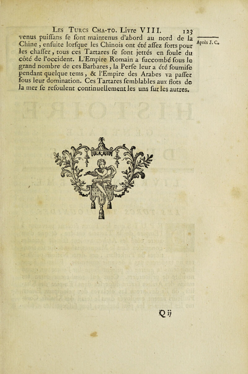 venus puiilans fe font maintenus d’abord au nord de la Chine , enfuite lorfque les Chinois ont été allez forts pour les chalfer, tous ces Tartares fe font jettés en foule du côté de l’occident. L’Empire Romain a fuccombé fous le grand nombre de ces Barbares 3 la Perfe leur a été foumife pendant quelque tems, & l’Empire des Arabes va palier fous leur domination. Ces Tartares femblables aux flots de la mer fe refoulent continuellement les uns fur les autres. Après J. Co /