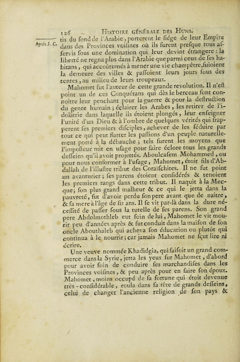 tis du fond de l’Arabie , portèrent le fiége de leur Empire dans des Provinces voilines ou ils furent prefque tous af* fervis fous une domination qui leur devint étrangère : la liberté ne régna plus dans l’Arabie que parmi ceux de les ha- bitans , qui accoutumés à mener une vie champêtre,fuioient la demeure des villes & pafïoient leurs jours fous des tentes , au milieu de leurs troupeaux. Mahomet fut l’auteur de cette grande révolution. Il n’eft point un de ces Çonquerans qui des le berceau font con- noître leur penchant pour la guerre & pour la deflruclion •du genre humain ; éclairer les Arabes , les retirer de i i- dolâtrie dans laquelle ils étoient plonges, leur enfeigner l’unité d’un Dieu & à l’ombre de quelques vérités qui frap¬ pèrent fes premiers difciples, achever de les féduire par tout ce qui peut flatter les pallions d’un peuple naturelle¬ ment porté à la débauche ; tek furent les moyens que Pimpofteur mit en ufage pour faire éclore tous les grands deffeins qu’il avoit projettés. Aboulcafem Mohammed, ou pour nous conformer à l’ufage, Mahomet, etoit fils d Ab¬ dallah de l'iiluftre tribut des Coraïfchites. Il ne fut point un avanturier ; fes parens étoient confidérés tenoient les premiers rangs dans cette tribut. Il naquit a la Mec¬ que; fon plus grand malheur & ce qui le jetta dans la pauvreté, fut d’avoir perdu fonpere avant que de naître, & fa mere à l’âge de fix ans. Il fe vit par-là dans la dure né- çeiîité de paffer fous la tutelle de fes parens. Son grand pere Àbdolmothleb eut foin de lui, Mahomet le vit mou¬ rir peu d’années après & fut conduit dans lamaifon de fon oncle Abouthaleb qui acheva fon éducation ou plutôt qui continua a le nourrir ; car jamais Aïahomet ne Eut lire ni .écrire. Une veuve nommée Khadidgia, quifaifoît un grand com¬ merce dans la Syrie, jetta les yeux fur Mahomet, d’abord pour avoir foin de conduire fes marchandées dans les Provinces voifînes, & peu apres pour en faire fon epoux. Mahomet, moins occupé de fa fortune qui étoit devenue très -confidérable , roula dans fa tete de grands deffeins, celui de changer l’ancienne religion de fon pays ôc