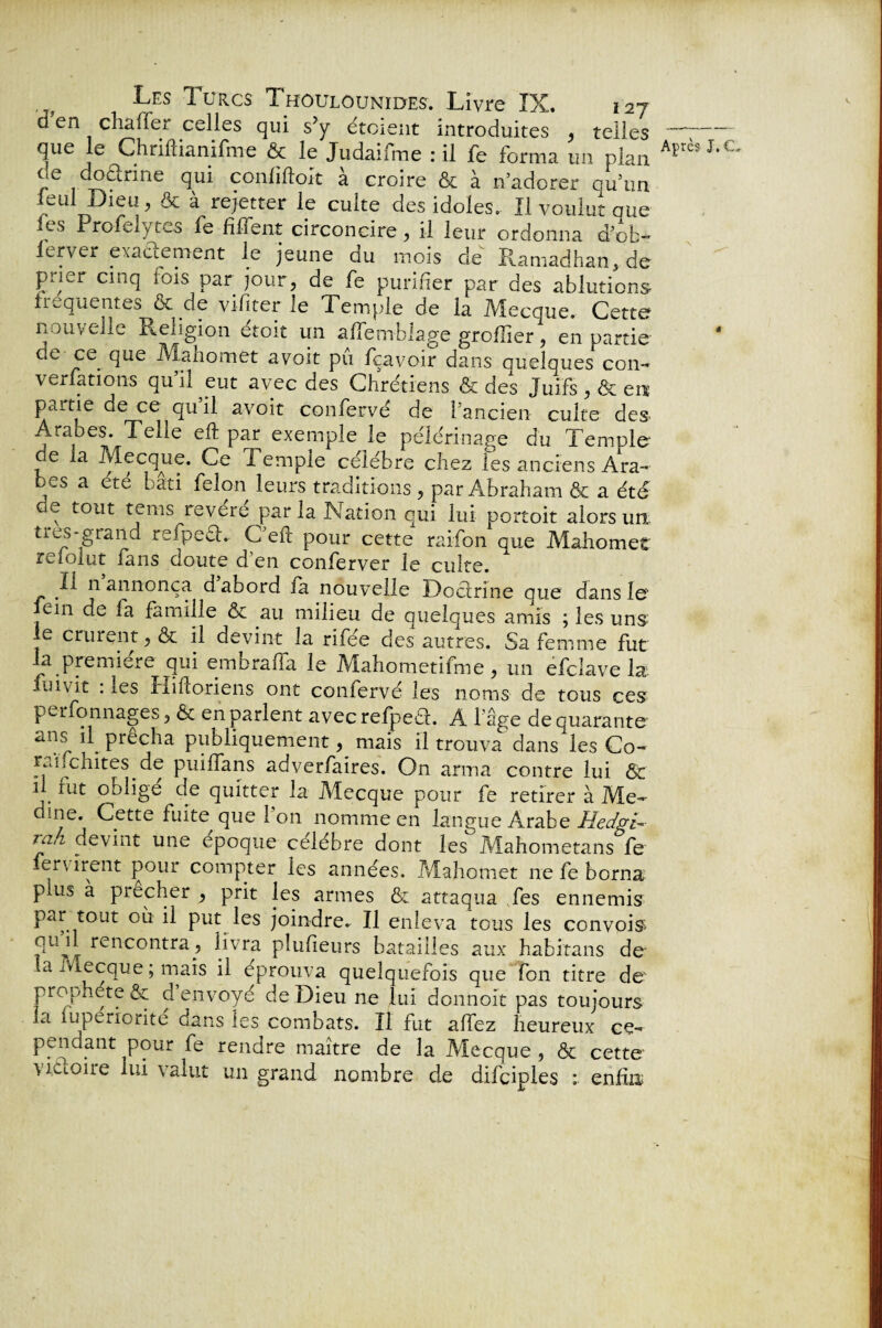 d en chaffer celles qui sJy étoient introduites , telles que le Chrift ia nifme & le Judaifme : il fe forma un plan j!e J??1™6 confiftoit à croire & à n’adorer qu’un leul Dieu, & à rejetter le cuite des idoles. Il voulut que les Profelytes le fi fient circoncire , il leur ordonna d’ob- lerver exactement le jeune du mois de Ramadhan, de prier cinq lois par jour, de fe purifier par des ablutions frequentes & de vifiter le Temple de la Mecque. Cette nouvelle Religion etoit un aftemblage groflier, en partie 5e.. fiue Manomet avoit pu fçavoir dans quelques con- verfations qu’il eut avec des Chrétiens & des Juifs , & en partie de ce qu il avoit confervé de l’ancien- culte des Araoes. Telle eft par exemple le pèlerinage du Temple de la Mecque. Ce Temple célébré chez les anciens Ara¬ bes a été bâti félon leurs traditions , par Abraham & a été ’ e t°tit te ms revere par la Nation qui lui portoit alors un très-grand rsfpeéh. C eft pour cette raifon que Mahomet reîoiut fans doute d en conferver le culte. Il n annonça d abord la nouvelle Doctrine que dans le' fein de la famille & au milieu de quelques amis ; les uns le crurent, & il devint la rifée des autres. Sa femme fut la première qui embraffa le Mahometifme, un efclave la iuivit : les Iliftoriens ont confervé les noms de tous ces perfonnages, & en parlent avecrefpeâ. A 1 âge de quarante ans fi prêcha publiquementmais il trouva'dans les Co- rmfchites de puiflans adverfalres. On arma contre lui & il fut obligé de quitter la Mecque pour fe retirer à Me~ dine. Cette fuite que 1 on nomme en langue Arabe Hedgi-• îak devint une epoque célébré dont les Mahometans fe crurent pour compter les années. Mahomet ne fe borna plus a prêcher , prit les armes & attaqua fes ennemis par tout où il put les joindre. Il enleva tous les convois* 51u rencontra, livra plufieurs batailles aux habitans de la Mecque ; mais il éprouva quelquefois que fon titre de prophète & d envoyé de Dieu ne lui donnoit pas toujours la îuperiorite dans les combats. Il fut affez heureux ce- pendant pour fe rendre maître de la Mecque , & cette victoire lui valut un grand nombre de difciples : enfin; Après N