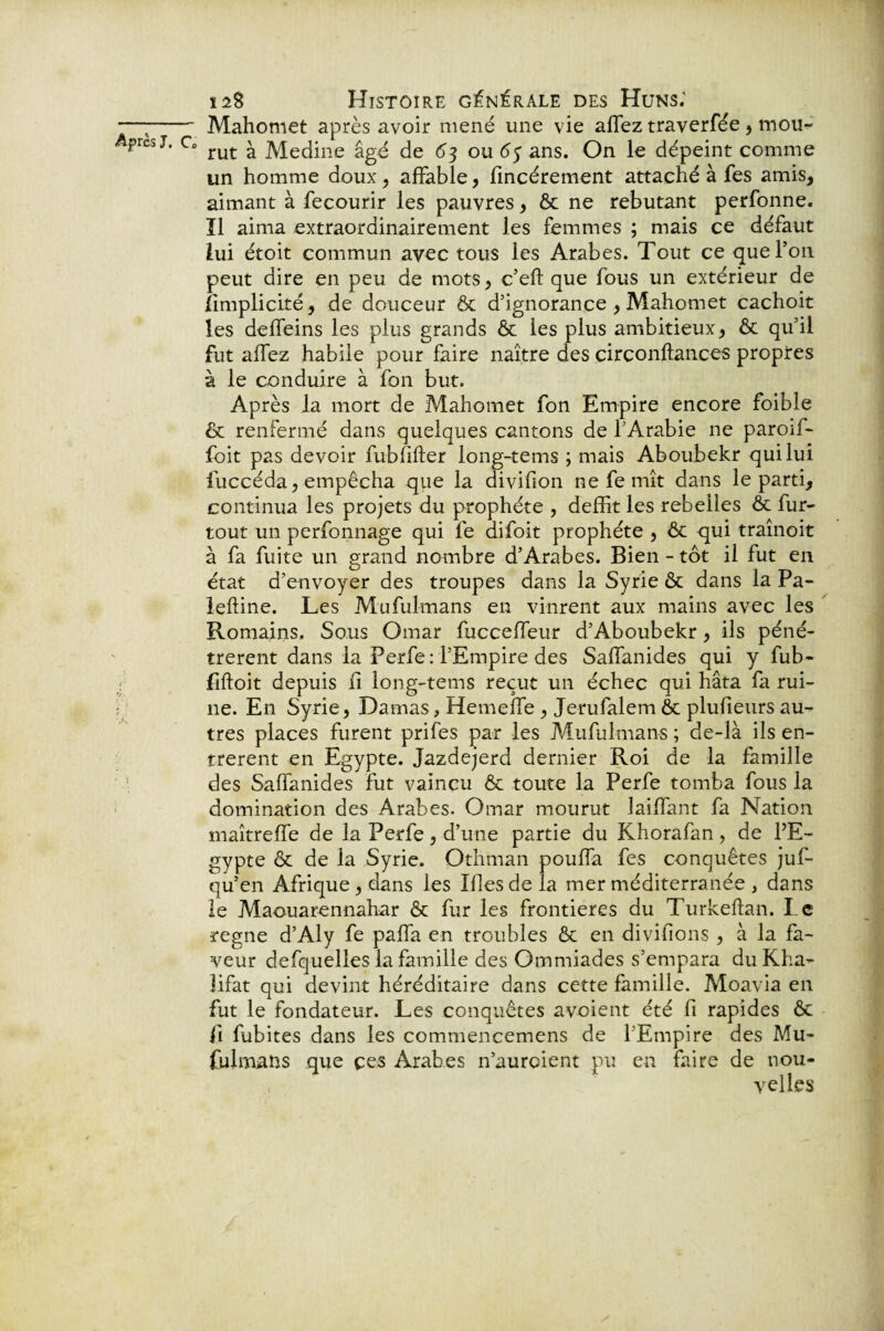 —;- Mahomet après avoir mené une vie allez traverfée , mou- Aprej j, c. rut ^ ]^[ecJine âgé de 63 ou 63 ans. On le dépeint comme un homme doux, affable, fincérement attaché à fes amis, aimant à fecourir les pauvres, ôc ne rebutant perfonne. ïl aima extraordinairement les femmes ; mais ce défaut lui étoit commun avec tous les Arabes. Tout ce que l’on peut dire en peu de mots, c’eft que fous un extérieur de limplicité, de douceur ôc d’ignorance , Mahomet cachoit les deffeins les plus grands Ôc les plus ambitieux, & qu’il fut allez habile pour faire naître des circonftances propres à le conduire à fon but. Après la mort de Mahomet fon Empire encore foible & renfermé dans quelques cantons de l’Arabie ne paroif- foit pas devoir fubfifter long-tems ; mais Aboubekr qui lui fuccéda, empêcha que la divifion ne fe mît dans le parti, continua les projets du prophète , deffit les rebelles ôc fur- tout un perfonnage qui fe difoit prophète , ôc qui traînoit à fa fuite un grand nombre d’Arabes. Bien - tôt il fut en état d’envoyer des troupes dans la Syrie ôc dans la Pa- lefline. Les Mufulmans en vinrent aux mains avec les Romains, Sous Omar fucceffeur d’Aboubekr, ils péné¬ trèrent dans la Perfe: l’Empire des Salfanides qui y fub- fiftoit depuis il long-tems reçut un échec qui hâta fa rui¬ ne. En Syrie, Damas, Hemelfe , Jerufalem ôc plulieurs au¬ tres places furent prifes par les Mufulmans; de-là ils en¬ trèrent en Egypte. Jazdejerd dernier Roi de la famille des Salfanides fut vaincu ôc toute la Perfe tomba fous la domination des Arabes. Omar mourut lailfant fa Nation maîtrelfe de la Perfe, d’une partie du Khorafan , de l’E¬ gypte ôc de la Syrie. Othman pouffa fes conquêtes juf- qu’en Afrique, dans les Mes de la mer méditerranée , dans le Maouarennahar ôc fur les frontières du Turkeftan. Le régné d’Aly fe palfa en troubles & en divifions , à la fa¬ veur defquelles la famille des Ommiades s’empara du Kha- îifat qui devint héréditaire dans cette famille. Moavia en fut le fondateur. Les conquêtes avoient été fi rapides ôc il fubites dans les commencemens de l'Empire des Mu¬ fulmans que çes Arabes n’aurcient pu en faire de nou¬ velles