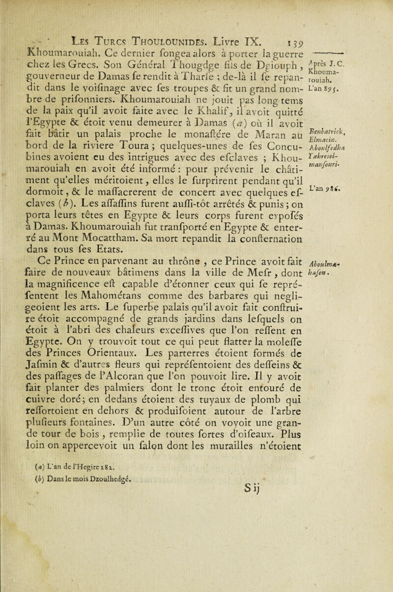 Khoumarouiah. Ce dernier fongea alors à porter la guerre chez les Grecs. Son Général Thougdge fils de Dgiouph , gouverneur de Damas fe rendit à Tharfe ; de-là il fe répan¬ dit dans le voifmage avec fes troupes & fit un grand nom¬ bre de prifonniers. Khoumarouiah ne jouit pas long tems de la paix qu’il avoit faite avec le Khalif, il avoit quitté l’Egypte & étoit venu demeurer à Damas (a) oii il avoit fait bâtir un palais proche le monaflére de Maran au bord de la riviere Toura; quelques-unes de fes Concu¬ bines avoient eu des intrigues avec des efclaves ; Khou¬ marouiah en avoit été informé : pour prévenir le châti¬ ment qu’elles méritoient ? elles le furprirent pendant qu’il dormoit, & le maffacrerent de concert avec quelques ef¬ claves (£). Les affaflins furent aufïi-tôt arrêtés & punis ; on porta leurs têtes en Egypte & leurs corps furent expofés à Damas. Khoumarouiah fut tranfporté en Egypte ôc enter¬ ré au Mont Mocattham. Sa mort répandit la confier nation dans tous fes Etats. Ce Prince en parvenant au thrône , ce Prince avoit fait faire de nouveaux bâtitnens dans la ville de Mefr , dont la magnificence eft capable d’étonner ceux qui fe repré- fentent les Mahométans comme des barbares qui negli- geoient les arts. Le fuperbe palais qu’il avoit fait conflrui- re étoit accompagné de grands jardins dans lefquels on étoit à l’abri des chaleurs exceflives que l’on relient en Egypte. On y trouvoit tout ce qui peut flatter la molefle des Princes Orientaux. Les parterres étoient formés de Jafmin ôc d’autres fleurs qui repréfentoient des deffeins ôc des paflages de PAlcoran que l’on pouvoit lire. Il y avoit fait planter des palmiers dont le tronc étoit entouré de cuivre doré; en dedans étoient des tuyaux de plomb qui rellortoient en dehors ôc produifoient autour de l’arbre plufieurs fontaines. D’un autre côté on voyoit une gran¬ de tour de bois > remplie de toutes fortes d’oifeaux. Plus loin 011 appercevoit un falon dont les murailles n’étoient (a) L’an de l’Hegire i8i. (b) Dans le mois Dzoulhedgé. Sij ^ près J.C. Khouma¬ rouiah. L’an 8? j. Benbatrick, Elmacin. A boulfedha Tahresel- rnanfouri. L’an 9 8 i. Aboulw/i■» bnf en,