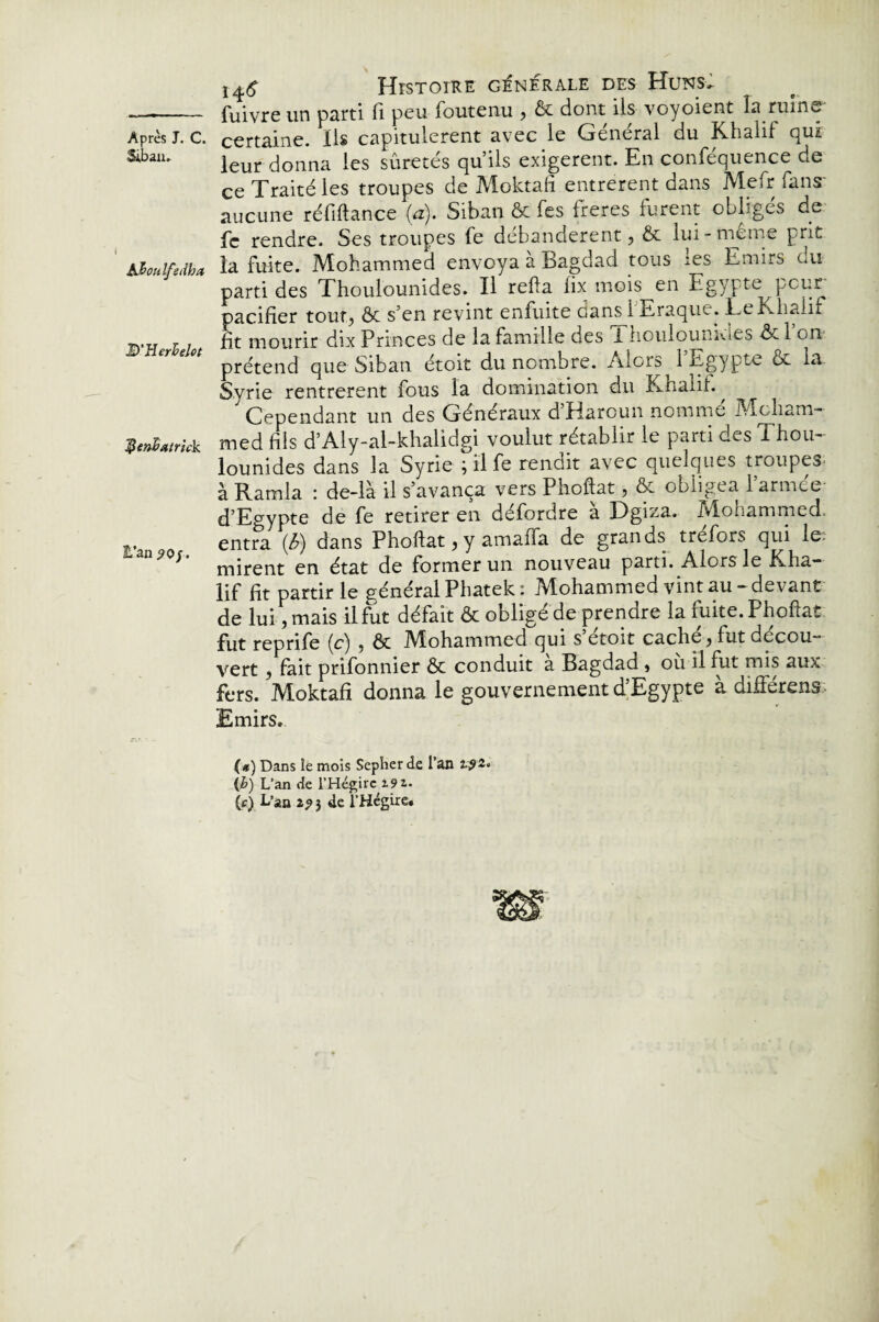 Siban. b3>ottlfedha D'Herhelet JÜen&atrick E’an 90 f. Histoire generale des Huns. fuivre un parti fi peu foutenu , & dont ils voyoient la ruine leur donna les sûretés qu’ils exigèrent. En conféquence de ce Traité les troupes de Moktafi entrèrent dans Mefr fans* aucune réfiftance (a). Siban ôc Tes freres furent obliges de fc rendre. Ses troupes fe débandèrent, & lui-même prit la fuite. Mohammed envoya a Bagdad tous ies Emirs ou parti des Thoulounides. Il refia iix mois en Egypte peur pacifier tout, ôc s’en revint enfuite dans 1 Eraque. Le Khalif fit mourir dix Princes de la famille des 1 houlounkies ôc 1 on prétend que Siban étoit du nombre. Alors 1 Egypte ôc la Syrie rentrèrent fous la domination du Knalif. ^ Cependant un des Généraux d Harcun nomme Moham¬ med fils d’Aly-al-khalidgi voulut rétablir le parti des Thou¬ lounides dans la Syrie ; il fe rendit avec quelques troupes à Ramla : de-là il s’avança vers Phoftat, ôc obligea l’armée d’Eo-ypte de fe retirer en défordre à Dgiza. Mohammed, entra (ê>) dans Phoftat, y amaffa de grands tréfors qui le: mirent en état de former un nouveau parti. Alors le Kha¬ lif fit partir le général Phatek : Mohammed vint au - devant de lui, mais il fut défait ôc obligé de prendre la fuite. Phoftat fut reprife (c) , ôc Alohammed qui s etoit cache, fut décou¬ vert , fait prifonnier ôc conduit a Bagdad, ou il fut mis aux fers. Moktafi donna le gouvernement d’Egypte à différens Emirs. (#) Dans le mois Sepher de l’an (h) L’an de l’Hégire 19 z.