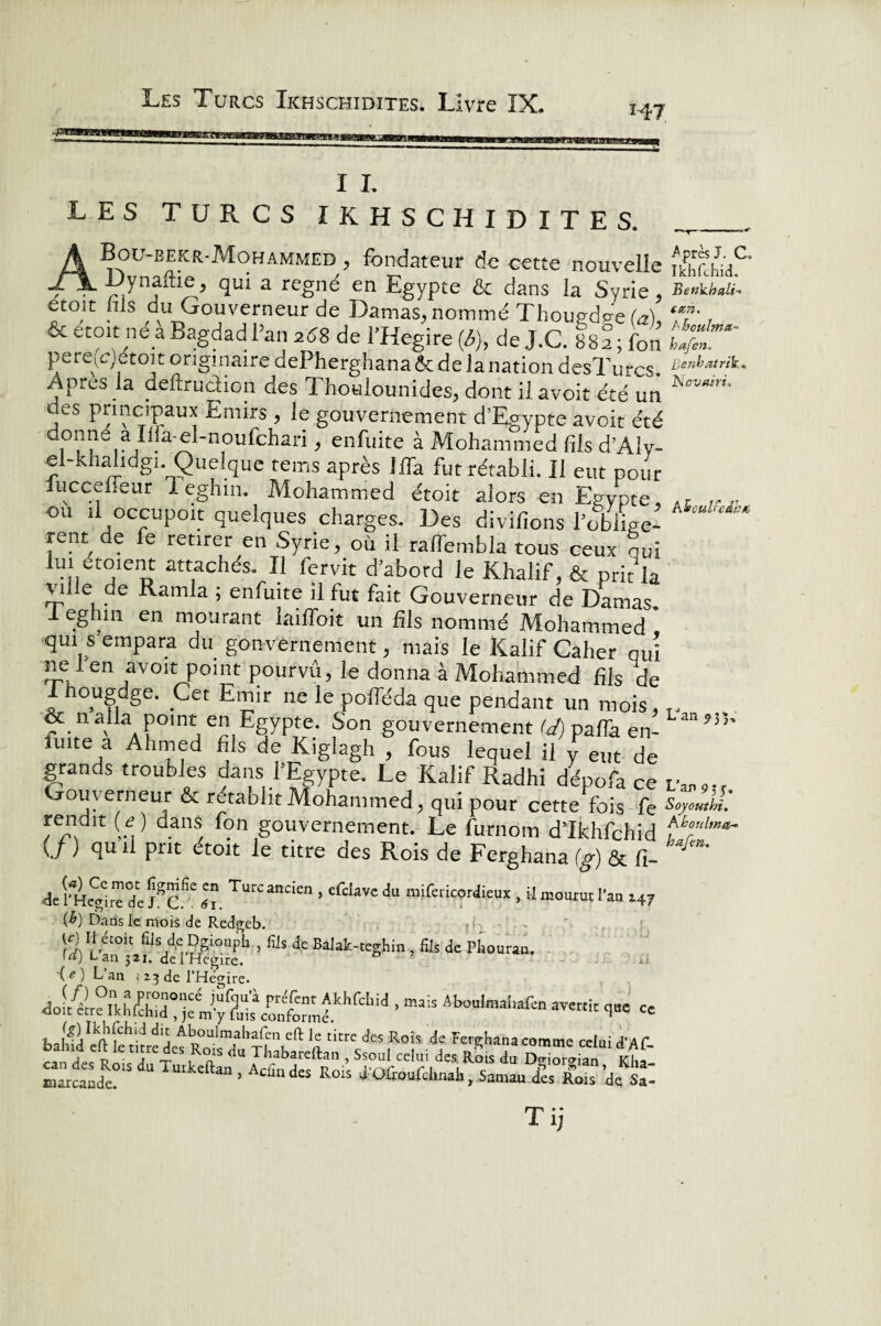 H7 I I. LES TURCS IKHSCHIDITES. ABou-bekr-Mohammed , fondateur de cette nouvelle Dynaftie, qui a régné en Egypte & dans la Syrie, étoit nls du Gouverneur de Damas, nommé Thoued^eG), &etoit ne a Bagdad Pan 25.8 de PHegire (<5), de J.C. 882; fon pere(e)etoit originaire dePherghanaôc de la nation desTurcs. Apres la deftrudion des Thoulounides, dont il avoir été un des principaux Emirs , le gouvernement d’Egypte avoit été donné a Lfa-ei-noufchari, enfuite à Mohammed fils d’Aly- e -khahdgi. Quelque teins après Ma fut rétabli. Il eut pour iuccefîeur 1 eghin. Mohammed étoit alors en Egypte ou il occupoit quelques charges. Des divîfions Poblige- rent de fe retirer en Syrie, où il ralfembla tous ceux gui iui étment attachés. Il fer vit d’abord le Khalif, & prit la vil e de Ramla ; enfuite il fut fait Gouverneur de Damas 1 eghin en mourant lailfoit un Ms nommé Mohammed * qui s empara du gonvernement, mais le Kalif Caher qui ne i en avoit point pourvu, le donna à Mohammed Ms de T ougdge. Cet Emir ne le polleda que pendant un mois, & n alla point en Egypte. Son gouvernement (J) pafTa en- fuite a Ahmed Ms de Kiglagh , fous lequel il y eut de grands troubles dans l’Egypte. Le Kalif Radhi dépofa ce Gouverneur & rétablit Mohammed, qui pour cette fois fe rendit (<?) dans fon gouvernement. Le furnom dTkhfchîd (j ) qu 11 prit étoit le titre des Rois de Ferghana (g) & fi- 4e l'Hégire de Tr. ^“ > cfclavc du “i^ricordieux , U mourut l'an x47 (^) Dans le mois de Redgeb. W II étoit fils dc Dgioapb , fils de Balak-teghm , fils de Phouran. [a) L an 321. del Hegire. a.; ( e ) Lan i 23 de l’Hégire. ’mais Aboul,^f“ ** ci”c « Jlj Al;ou]ma|o>lén eftie titre des Rois de Ferghana comme celui d’Af 1 d« P Tm 'eRr <*U • «seul celu, des R.Sis du Z™ Sn Kfif marcande “ ““ . d« Rois d'Oûoufchual,, Samau Rois de Sa- T ij Après J. C, Ikhfchid. Benkbali- acn. Ahoulmt*- hafen. Benbatrik* Ncvairi. kbculfeàbfo Uan 9 3 p L’an 915. Soyouthi. Khoiiltnctr* hafen.