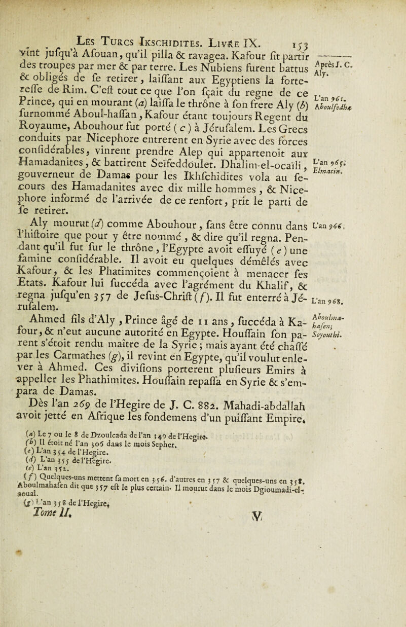 vint jufqu a Afouan, qu’il pilla & ravagea. Kafour lit partir —;-- aes troupes par mer & par terre. Les Nubiens furent battus ^,p.res J*c & obliges de fe retirer, lailfant aux Egyptiens la forte- * relie de Rim. C eft tout ce que l’on fcait du régné de ce T, Prince, qui en mourant (a) laiffa le thrône à fon frere Aly (b) tiïJfiji, furnommé Aboul-haflan, Kafour étant toujours Regent du Royaume, Abouhour fut porté (c) à Jérufalem. Les Grecs conduits par Nicephore entrèrent en Syrie avec des forces confidérables, vinrent prendre Alep qui appartenoit aux Hamadanites ,& battirent Seïfeddoulet. Dhalim-el-ocaïli, P,an^; gouverneur de Damas pour les Ikhfchidites vola au fe- ‘ cours des Hamadanites avec dix mille hommes , & Nice- phore informe de l’arrivée de ce renfort, prit le parti de fe retirer. Aly mourut (d) comme Abouhour, fans être connu dans L’aa 9661 l’hiftoire que pour y être nommé , & dire qu’il régna. Pen¬ dant qu’il fut fur le thrône , l’Egypte avoît eflfuyé ( e ) une famine conlidérable. Il avoit eu quelques démêlés avec Kafour, & les Phatimites commençoient à menacer fes Etats. Kafour lui fuccéda avec l’agrément du Khalif, & régna jufqu’en 337 de Jefus-Chrift ( f). Il fut enterré à Jé- Van96t rufalem. Ahmed fils d’Aly , Prince âgé de 11 ans , fuccéda à Ka- four, & n’eut aucune autorité en Egypte. Houflain fon pa- Soyoutht. rent s’étoit rendu maître de la Syrie ; mais ayant été chalfé par les Carmathes (g)> il revint en Egypte, qu’il voulut enle¬ ver a Ahmed. Ces divifions portèrent plufieurs Emirs à •appeller les Phathimites. Houflain repaffa en Syrie & s’em¬ para de Damas. Dès l’an 2ép de l’Hegire de J. C. 882. Mahadi-abdallah avoit jette en Afrique les fondemens d’un puiflant Empires (*) Le 7 ou le 8 de Dzoulcada de i’ati *49 de i'He<nre. (h 11 étoicné l’an 305 dans le mois Sepher. (e) L’an 334 de l’Hegire. {d) L’an 3 5 j de l’Hégire. (e) L’an 331. a [f\Qu,eI^ues:uns mettent famort en 3 56. d’autres en 3 37 & quelques-uns en * et. aoual maha^n 3 57 P*us ccrcain’ Il mourut dans le mois Dgioumadi-el- (j) I ’an 3 j 8 de l’Heeire,