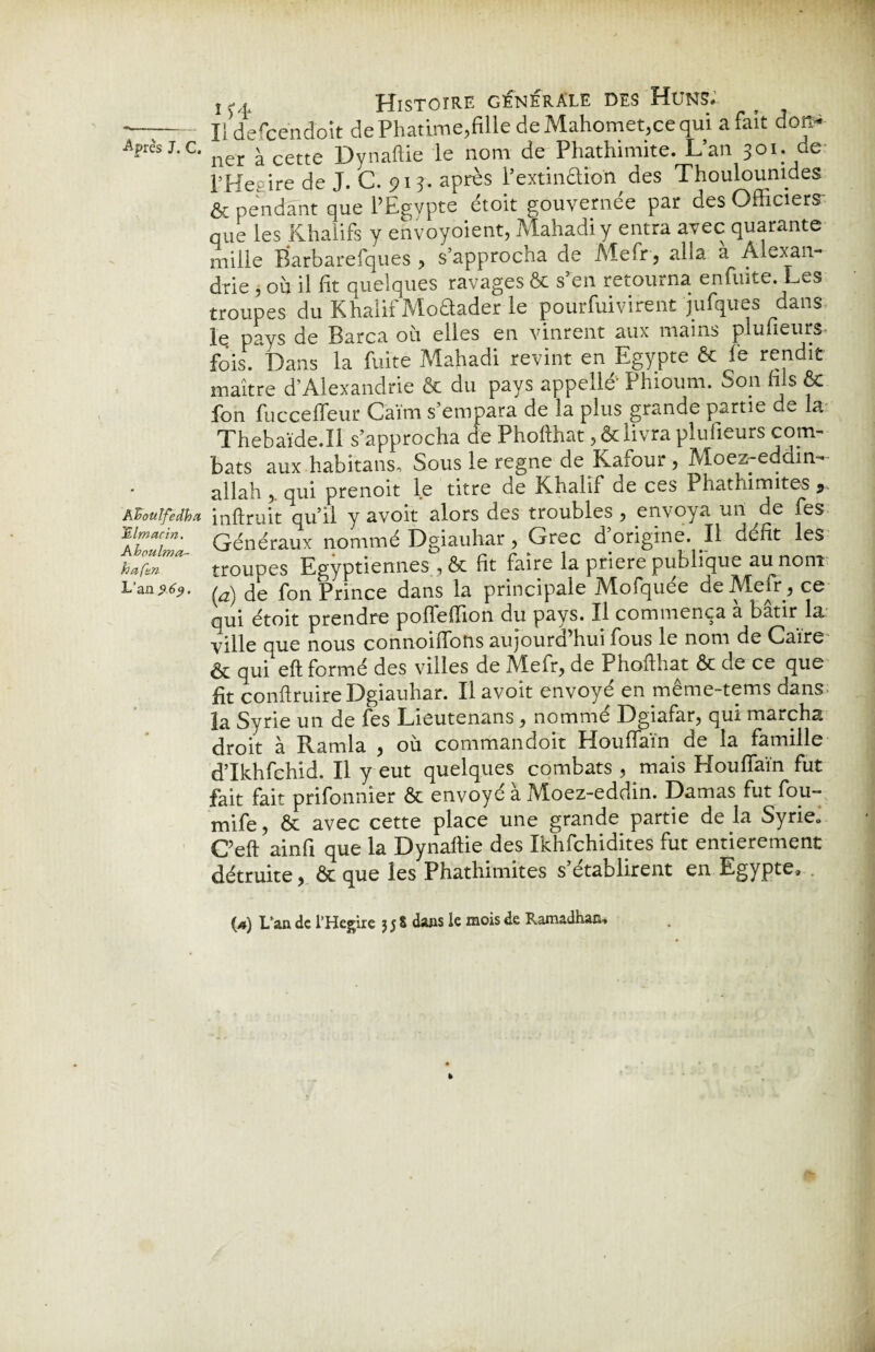 KBoiilfedba Hlmacin. Aboulma- haftn L’an $69. 2 vî Histoire générale des Huns. Il defce'ndoît de Phatime,fille de Mahomet.ee qui a fait don¬ ner à cette Dynaftie le nom de Phathimite. L’an 301. de l’Hey ire de J. C. 915. après l’extinclion des Thoulounides & pendant que l’Egypte étoit gouvernée par des Officiera que les Khalifs y envoyoient, Mahadi y entra avec quarante mille Barbarefques , s’approcha de Mefr , alia a Alexan¬ drie , où il fit quelques ravages & s’en retourna enfuite. Les troupes du Khalif Moétader le pourfuivirent jufques dans le pays de Barca où elles en vinrent aux mains plufieurs fois. Dans la fuite Mahadi revint en Egypte & le rendit maître d’Alexandrie ôc du pays appelle' Phioum. Son fils 6e fon fuccefleur Caïm s’empara de la plus grande partie de la Thebaïde.Il s’approcha de Phofthat ,&livra plulieurs com¬ bats aux habitans-, Sous le régné de Kafour, Moez-eddin- allah , qui prenoit le titre de Khalif de ces Phathimites 5 inftruit qu’il y avoir alors des troubles, envoya un de fes Généraux nommé Dgiauhar, Grec d origine. Il défit les troupes Egyptiennes , & fit faire la priere publique au nom (a) de fon Prince dans la principale Mofquée de Mefr, ce qui étoit prendre poflefTion du pays. Il commença a bâtir la. ville oue nous connoiffons aujourd’hui fous le nom de Caire & qui eft formé des villes de Mefr, de Phofthat & de ce que fit conftruire Dgiauhar. Il avoit envoyé en même-tems dans la Syrie un de fes Lieutenans , nommé Dgiafar, qui marcha droit à Ramla , où commandoit Houffaïn de la famille d’Ikhfchid. Il y eut quelques combats , mais Houffaïn fut fait fait prifonnier & envoyé à Moez-eddin. Damas fut fou¬ rni fe , & avec cette place une grande partie de la Syrie0 C’eft ainfi que la Dynaftie des Ikhfchidites fut entièrement détruite, & que les Phathimites s’établirent en Egypte,