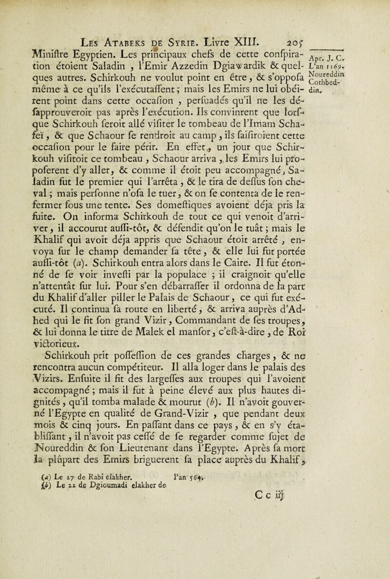 Miniftre Egyptien. Les principaux chefs de cette confpira- tion étoient Saladin * l’Emir Azzedin Dgiawardik ôt quel¬ ques autres. Schirkouh ne voulut point en être* ôt s’oppofa même à ce qu’ils l’exécutaffent ; mais les Emirs ne lui obéi¬ rent point dans cette occafion , perfuadés qu’il ne les dé- fapprouveroit pas après l’exécution. Ils convinrent que lorf- que Schirkouh feroit allé vifiter le tombeau de l’Imam Scha- feï* ôt que Schaour fe rendroit au camp * ils faifiroient cette occafion pour le faire périr. En effet* un jour que Schir¬ kouh vifitoit ce tombeau * Schaour arriva * les Emirs lui pro- poferent d’y aller* ôt comme il étoit peu accompagné; Sa¬ ladin fut le premier qui l’arrêta , ôt le tira de défias fon che¬ val ; mais perfonne n’ofa le tuer* ôt on fe contenta de le ren¬ fermer fous une tente. Ses domeftiques avoient déjà pris la fuite. On informa Schirkouh de tout ce qui venoit d’arri¬ ver * il accourut aufll-tôt* ôt défendit qu’on le tuât ; mais le Khalif qui avoit déjà appris que Schaour étoit arrêté * en¬ voya fur le champ demander fa tête * ôt elle lui fut portée auffi-tôt (a), Schirkouh entra alors dans le Caire. Il fut éton¬ né de fe voir invefti par la populace ; il craignoit qu’elle n’attentât fur lui. Pour s’en débarrafler il ordonna de la part du Khalif d’aller piller le Palais de Schaour * ce qui fut exé¬ cuté. Il continua fa route en liberté * ôt arriva auprès d’Ad- hed qui le fit fon grand Vizir* Commandant de fes troupes* de lui donna le titre de Malek el manfor * c’eft-à-dire * de Roi victorieux. Schirkouh prit pofleffion de ces grandes charges * êc ne rencontra aucun compétiteur. Il alla loger dans le palais des Vizirs. Enfuite il fit des largeffes aux troupes qui l’avoient accompagné ; mais il fut à peine élevé aux plus hautes di¬ gnités , qu’il tomba malade ôt mourut (b). Il n’avoit gouver¬ né l’Egypte en qualité de Grand-Vizir * que pendant deux mois ôt cinq jours. En pafiant dans ce pays * ôt en s’y éta- bliffant * il n’avoit pas ceffe de fe regarder comme fujet de Noureddin ôt fon Lieutenant dans l’Egypte. Après fa mort la plupart des Emirs briguèrent fa place auprès du Khalif 5 (a) Le 27 de Rabi elakher. l’an 56*-,- ££) Le zi de Dgioumadi elakher de ç c 4 Apr. J. Ctr L’an 11 69. Noureddin- Cothbed- diiï0