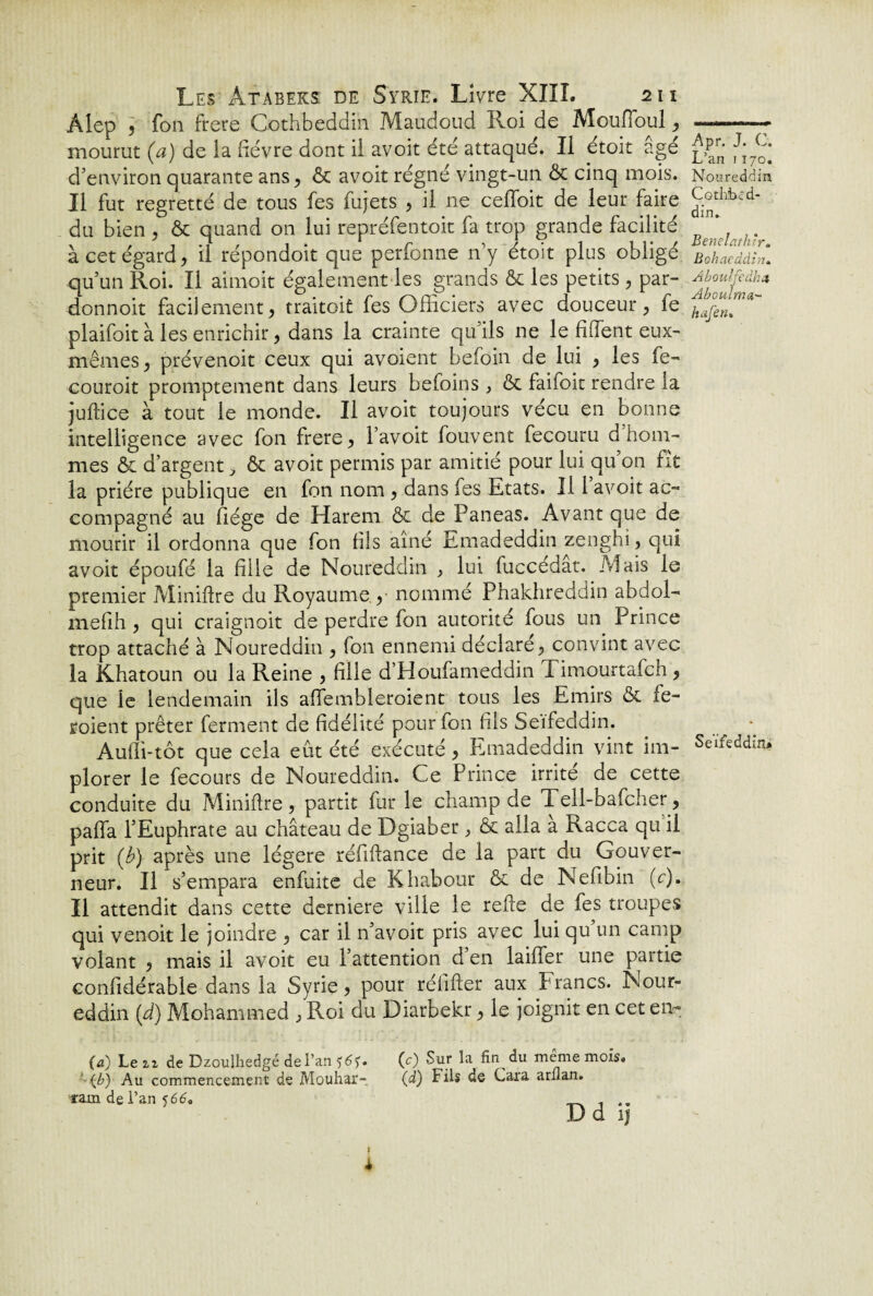 Alep , fou frere Cothbeddin Maudoud Roi de MoufToul , mourut (a) de ia fièvre dont ii avoit été attaqué. Il etoit âgé d'environ quarante ans, & avoit régné vingt-un ôc cinq mois. II fut regretté de tous fes fujets , il ne ceffoit de leur faire du bien , & quand on lui repréfentoit fa trop grande facilité à cet égard, il répondoit que perfonne n'y étoit plus obligé qu’un Roi. Il aimoit également les grands 6c les petits, par- donnoit facilement, traitoit fes Officiers avec douceur, fe plaifoit à les enrichir, dans la crainte qu’ils ne le ffifent eux- mêmes, prévenoit ceux qui avoient befoin de lui , les fe- couroit promptement dans leurs befoins, 6c failoit rendre la juflice à tout le monde. Il avoit toujours vécu en bonne intelligence avec fon frere, l’avoit fouvent fecouru d hom¬ mes & d’argent > ôc avoit permis par amitié pour lui qu’on fît la prière publique en fon nom , dans fes Etats. Il 1 avoit ac¬ compagné au liège de Harem êt de Paneas. Avant que de mourir il ordonna que fon fils aîné Emadeddin zenghi, qui avoit époufé la fille de Noureddin , lui fuccedat. Mais le premier Miniflre du Royaume , nommé Phaldireddin abdol- mefih , qui craignoit de perdre fon autorité fous un Prince trop attaché à Noureddin , fon ennemi déclaré, convint avec la Khatoun ou la Reine , fille d’Houfameddin Timourtafch , que le lendemain ils affembleroient tous les Emirs 6c fe- roient prêter ferment de fidélité pour fon fils Seifeddin. Audi-tôt que cela eût été exécuté, Emadeddin vint im¬ plorer le fecours de Noureddin. Ce Prince irrite de cette conduite du Miniflre, partit fur le champ de Tell-bafcher, paffa l’Euphrate au château de Dgiaber, & alla a Racca qu il prit (b) après une légère réfiffance de la part du Gouver¬ neur. Il s’empara enfuite de Khabour ôc de Nefibin (V). Il attendit dans cette derniere ville le relie de fes troupes qui venoit le joindre , car il n’avoit pris avec lui qu’un camp volant , mais il avoit eu l’attention d’en laiffer une partie confidérable dans la Syrie, pour réfifler aux Francs. Nour¬ eddin [d] Mohammed , Roi du Diarbekr, le joignit en cet en- (a) Le 22 de Dzoulhedgé de l’an (0 Sur la fin du même mois. {b) Au commencement de Mouhar- (d) Fils de Cara arllan. ram de l’an $66, .. D d ij » * Apr. J. C. L’an 1170. Noureddin Cothbed¬ din.. Benelathtr. Bohaeddîn. Aboulfedha Aboulma- hafen. Seifeddin.