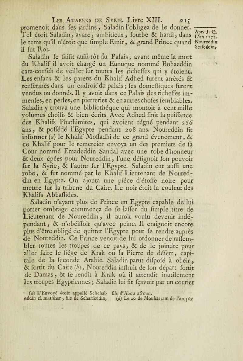 promenoir dans fes jardins , Saladin l’obligea de le donner. -—^ Tel étoit Saladin, avare, ambitieux , fourbe & hardi, dans L’an le rems qu’il n’étoit que fimple Emir, & grand Prince quand Noureddin il fut Roi. Se,fed(Un. Saladin fe faifit aufïï-tôt du Palais ; avant même la mort du Khalif il avoit chargé un Eunuque nommé Bohaeddin cara-coufch de veiller fur toutes les richeffes qui y étoient. Les enfans & les parens du Khalif Adhed furent arrêtés & renfermés dans un endroit du palais ; fes domefiiques furent vendus ou donnés. Il y avoit dans ce Palais des richeffes im- menfes, en perles, en pierreries & en autres chofes femblables. Saladin y trouva une bibliothèque qui montoit à cent mille volumes choifis & bien écrits. Avec Adhed finit la puiffance des Khalifs Phathimites, qui avoient régné pendant 2 66 ans, ôt poffédé l’Egypte pendant 208 ans. Noureddin fît informer (a) le Khalif Moffadhi de ce grand événement, êt ce Khalif pour le remercier envoya un des premiers de fa Cour nommé Emadeddin Sandal avec une robe d’honneur ôt deux épées pour Noureddin, l’une défignoit fon pouvoir fur la Syrie, & l’autre fur l'Egypte. Saladin eut aufli une robe, & fut nommé par le Khalif Lieutenant de Noured¬ din en Egypte. On ajouta une pièce d’étoffe noire pour mettre fur la tribune du Caire. Le noir étoit la couleur des Khalifs Abbaffides. Saladin n’ayant plus de Prince en Egypte capable de lui porter ombrage commença de fe laffer du fimple titre de Lieutenant de Noureddin, il auroit voulu devenir indé¬ pendant, & n’obéiffoit qu’avec peine. Il craignoit encore plus d’être obligé de quitter l’Egypte pour fe rendre auprès de Noureddin. Ce Prince venoit de lui ordonner de raffem- bler toutes les troupes de ce pays, & de le joindre pour aller faire le fiége de Krak ou la Pierre du défert, capi¬ tale de la fécondé Arabie. Saladin parut difpofé à obéir, & fortit du Caire (b), Noureddin infhuit de fon départ fortit de Damas, & fe rendit à Krak où il attendit inutilement les troupes Egyptiennes ; Saladin lui fit fçavoir par un courier (a) L’Envoyé droit appellé Schehab fils cPAbou afroun. eddin el mathhar 5 fils de Scharfeddin, (d) Le 2,0 de Moufiarram de Van