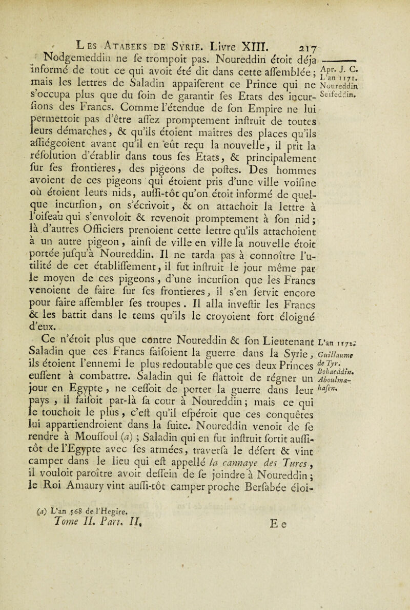 Nodgemeddin ne fe trompoit pas. Noureddin étoit déjà -— informé de tout ce qui avoit été dit dans cette affemblée ; j\Pr* ^ c* mais les lettres de Saladin appaiferent ce Prince qui ne Noureddin s occupa plus que du foin de garantir fes Etats des incur- Seifedcîin* lions des francs. Comme 1 etendue de fon Empire ne lui permettoit pas d’être alTez promptement inflruit de toutes leurs démarchés, & qu’ils étoient maîtres des places qu’ils affiégeoient avant qu’il en eût reçu la nouvelle, il prit la refolution d établir dans tous fes Etats, & principalement far fes frontières, des pigeons de polies. Des hommes avoient de ces pigeons qui étoient pris d’une ville voiline oh étoient leurs nids, auffi-tôt qu’on étoit informé de quel¬ que incurfion, on s’écrivoit, & on attachoit la lettre à l’oifeau qui s’envoloit & revenoit promptement à fon nid ; là d’autres Officiers prenoient cette lettre qu’ils attachoient à un autre pigeon, ainfi de ville en ville la nouvelle étoit portée jufqu’à Noureddin. Il ne tarda pas à connoître fu¬ tilité de cet établiflement, il fut inflruit le jour même par le moyen de ces pigeons, d’une incurfion que les Francs venoient de faire fur fes frontières, il s’en fervit encore pour faire affembler fes troupes . Il alla invellir les Francs ôc les battit dans le tems qu’ils le croyoient fort éloigné d’eux. Ce n’étoit plus que contre Noureddin & fon Lieutenant L’an ir7î; Saladin que ces Francs faifoient la guerre dans la Syrie, Guillaume ils étoient l’ennemi le plus redoutable que ces deux Princes deTyr* . euffent à combattre. Saladin qui fe flattoit de régner un AbZlmZ' jour en Egypte, ne celfoit de porter la guerre dans leur hafen' pays , il faifoit par-là fa cour à Noureddin ; mais ce qui le touchoit le plus, c’ell qu’il efpéroit que ces conquêtes lui appartiendroient dans la fuite. Noureddin venoit de fe rendre à Mouffoul (a) ; Saladin qui en fut inflruit fortit auffi- tôt de l’Egypte avec fes armées, traverfa le défert & vint camper dans le lieu qui efl appellé la cannaye des Turcs, il vouloit paroître avoir deffein de fe joindre à Noureddin ; le Roi Amaury vint auffi-tôt camper proche Berfabée éioi- (d) L’an <68 de l’Hegire. Tome IL Pan. II% Ee