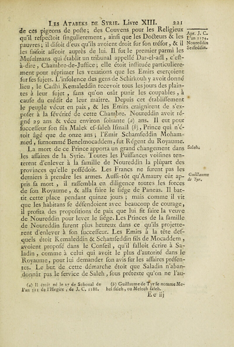 de ces pigeons de pofte; des Couvens pour les Religieux qu’il refpeêloit fingulierement, ainfi que les Doêleurs & les pauvres; il difoit d5eux qu’ils avoient droit fur fon tréfor, & il les faifoit affeoir auprès de lui. Il fut le premier parmi les Mufulmans qui établit un tribunal appelle Dar-el-adl , c’eft- a-dire , Chambre-de-Juftice ; elle étoit inftituée particulière¬ ment pour réprimer les vexations que les Emirs exerçoient fur fes fujets. L’infolence des gens de Schirkouh y avoit donné lieu , le Cadhi Kemaleddin recevoir tous les jours des plain¬ tes à leur fujet , fans qu’on osât punir les coupables , à caufe du crédit de leur maître. Depuis cet établiffement le peuple vécut en paix, & les Emirs craignirent de s’ex- pofer a la févérité de cette Chambre. Noureddin avoit ré¬ gné 29 ans &c vécu environ foixante (a) ans. Il eut pour fucceffeur fon fils Malek ef-faleh Ifmaïl {b),, Prince qui né- toit âgé que de onze ans ; l’Emir Schamfeddin Moham¬ med y furnommé Benelmocaddem, rut Régent du Royaume, La mort de ce Prince apporta un grand changement dans les affaires de la Syrie. Toutes les P'uiffances voifines ten¬ tèrent d’enlever à la famille de Noureddin la plupart des provinces qu elle poffédoit. Les Francs ne furent pas les derniers à prendre les armes. AufTi-tôt qu’Amaury eût ap¬ pris fa mort , il raffembla en diligence toutes les forces de fon Royaume , & alla faire le fiége de Paneas. Il bat¬ tit cette place pendant quinze jours ; mais comme il vit que les habitans fe défendoient avec beaucoup de courage, il profita des propositions de paix que lui fit faire la veuve de Noureddin pour lever le fiége. Les Princes de la famille de Noureddin furent plus heureux dans ce qu’ils projette- rent d’enlever à fon fucceffeur. Les Emirs à la tête des¬ quels étoit Kemaleddin & Schamfeddin fils de Mocaddem , avoient propofé dans le Confeil, qu’il falloit écrire à Sa- ladin , comme à celui qui avoit le plus d’autorité dans le Royaume, pour lui demander fon avis fur les affaires préfen¬ tes. Le but de cette démarche étoit que Saladin n’aban¬ donnât pas le fervice de Saleh , fous prétexte qu’on ne l’au- (a) Il étoit né le 17 de Schoual de (b) Guillaume de Tyr le nomme Me- i’âii sa de l'Hegire , de J. C, x 188. helfaleh, ouMçleeh faleh. Le 11 j Apr. J. C. L’an 1174. Noureddin Seifeddin. Saleha Guillaume de Tyr.