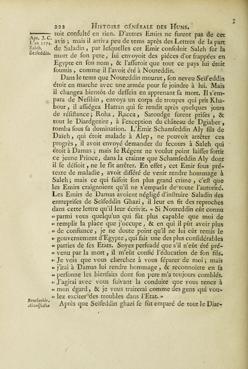 roit confulté en rien. D autres Emirs ne furent pas de cet L’an 1174! av^s » mais ü arriva peu de tems après des Lettres de la part Saieh. de Saladin, par lefquelles cet Emir confoloit Saleh fur la oeiie dm. mort fon pere f ]uj env0y0it des pièces d’or frappées en Egypte en fon nom , & l’affuroit que tout ce pays lui étoit fournis , comme il l’avoit été à Noureddin. Dans le tems que Noureddin mourut, fon neveu Seïfeddin étoit en marche avec une armée pour fe joindre à lui. Mais il changea bientôt de delfein en apprenant fa mort. Il s’em¬ para de Nefibin , envoya un corps de troupes qui prit Kha- bour, il alîiégea Harran qui fe rendit après quelques jours de réfiflance ; Roha, Racca, Saroudge furent prifes , ôc tout le Diardgezire, à l’exception du château de Dgiaber, tomba fous fa domination. L’Emir Schamfeddin Aly fils de Daïeh, qui étoit malade à Alep, ne pouvoit arrêter ces progrès, il avoit envoyé demander du fecours à Saleh qui etoit à Damas ; mais le Régent ne voulut point lailfer fortir ce jeune Prince, dans la crainte que Schamfeddin Aly dont il fe défioit, ne le fît arrêter. En effet, cet Emir fous pré¬ texte de maladie, avoit différé de venir rendre hommage à Saleh; mais ce qui faifoit fon plus grand crime , c’efl: que les Emirs craignoient qu’il ne s’emparât de toute l’autorité. Les Emirs de Damas avoient négligé d’inflruire Saladin des entreprifes de Seïfeddin Ghazi, il leur en fit des reproches dans cette lettre qu’il leur écrivit. « Si Noureddin eût connu sî parmi vous quelqu’un qui fût plus capable que moi de « remplir la place que j’occupe, & en qui il pût avoir plus « de confiance, je ne doute point qu’il ne lui eût remis le » gouvernement d’Egypte, qui fait une des plus confidérables » parties de fes Etats. Soyez perfuadé que s’il n’eût été pré- » venu par la mort, il m’eût confié l’éducation de fon fils. *’ Je vois que vous cherchez à vous féparer de moi ; mais » j’irai à Damas lui rendre hommage, & reconnoître en fa »> perfonne les bienfaits dont fon pere m’a toujours comblés. « J’agirai avec vous fuivant la conduite que vous tenez à » mon égard, & je vous traiterai comme des gens qui vou- « lez exciter des troubles dans l’Etat. » AboJfèdha Après que Seïfeddin ghazi fe fût emparé de tout le Diar-