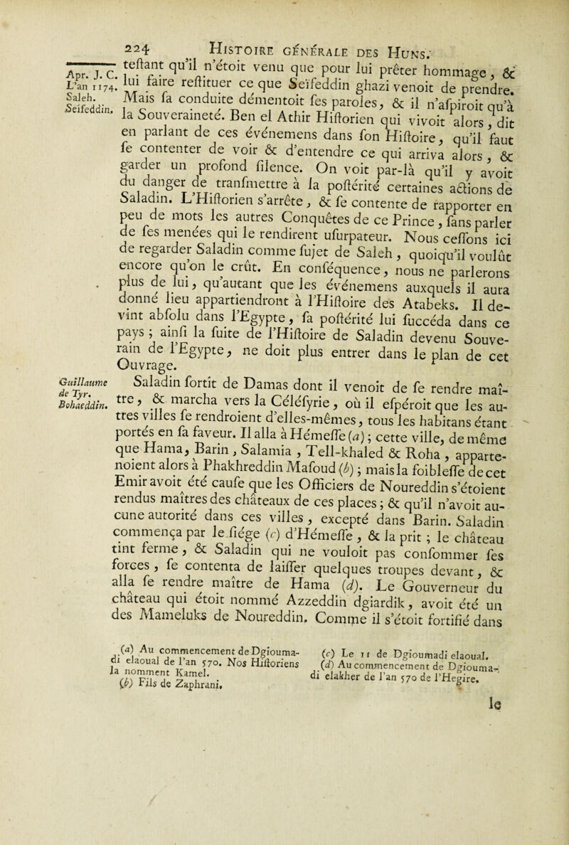 22n4 ^1ST0IRE générale des Huns; Apr. j.c. feftarn!: qu’l 1netoit venu que pour lui prêter hommage , Sc t’an M74. fairc reftituer ce que Seïfeddin ghazi venoit de prendre. feîfeddin , c fa condufe dementolt fes paroles, & il n’afpiïoit qu’à la Souveraineté. Ben el Athir Hiftorien qui vivoit alors dit en parlant de ces événemens dans Ton Hiftoire, qu’il faut fe contenter de voir & d’entendre ce qui arriva alor» , & garder un profond filence. On voit par-là qu’il y ayoit du danger de tranfmettre à la poftérité certaines adions de baladin. L Hiftorien s’arrête , & fe contente de rapporter en peu de mots les autres Conquêtes de ce Prince , fans parler de les menées qui le rendirent ufurpateur. Nous celTons ici de regarder Saladin comme fujet de Saleh , quoiqu’il voulût encore qu on le crut. En conféquence, nous ne parlerons plus de lui, qu autant que les événemens auxquels il aura donne lieu appartiendront à l’Hilîoire des Atabeks. Il de¬ vint a b folu dans. l’Egypte, fa poftérité lui fuccéda dans ce pays amfi la fuite de l’Hiftoire de Saladin devenu Souve¬ rain de l Egypte, ne doit plus entrer dans le plan de cet Ouvrage. r Saladin fortît de Damas dont il venoit de fe rendre maî- tres villes fe rendaient d elles-mêmes, tous les habitans étant portes en fa faveur. Il alla à Hémefle (a) ; cette ville, de même que Hama, Barin , Salamia , Tell-khaled & Roha , apparte- nment alors a Phakhreddin Mafoud (b) ; mais la foibleffe de cet Emir avoit été caufe que les Officiers de Noureddin s’étoient rendus maîtres des châteaux de ces places ; & qu’il n’avoit au¬ cune autorité dans ces villes , excepté dans Barin. Saladin commença par le fiége (r) d’Hémeffie , & la prit ; le château tint ferme, «Sc Saladin qui ne vouloit pas confommer fes forces , fe contenta de laiffer quelques troupes devant, & alla fe rendre maître de Hama (d). Le Gouverneur du chateau qui étoit nommé Azzeddin dgiardik, avoit été un des Mameluks de Noureddin. Comme il s etoit fortifié dans diCelnLcJm«enceme,«degeou.ma- (0 Le ir de Dgïoumadi elaoual. i- non ' deTr3n \7°' ^°S ^h^0nen5 00 Au commencement de Dgiouma- 1d‘'lathw de ‘ 1Q Guillaume de Tyr.