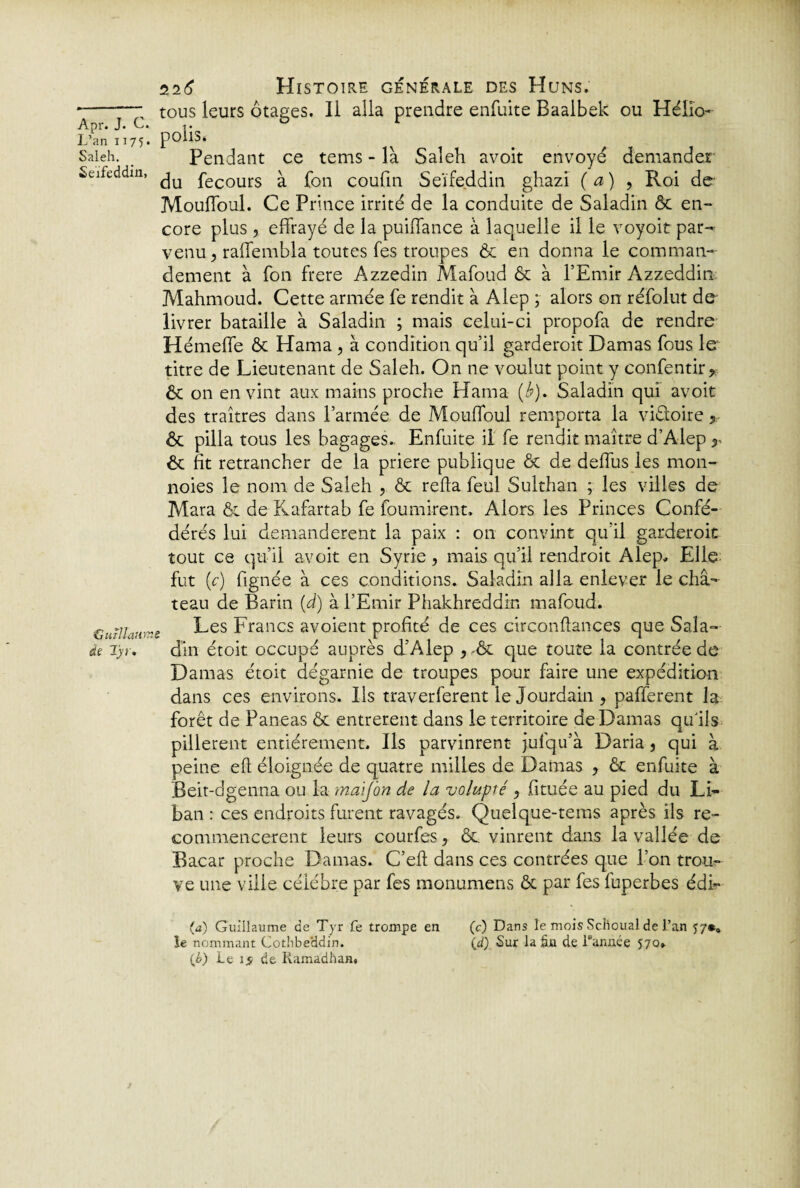 L’an H75* Saleh. Seïfeddin, Guillaume de Ijj. îi6 Histoire générale des Huns. tous leurs otages. Il alla prendre enfuite Baaibek ou Hélio- polis. Pendant ce tems - là Saleh avoit envoyé demander du fecours à fon coufin Seïfe.ddin ghazi (a) , Roi de Mouffoul. Ce Prince irrité de la conduite de Saladin ôc en¬ core plus 5 effrayé de la puiffance à laquelle il le voyoit par¬ venu, raffembla toutes fes troupes Ôc en donna le comman¬ dement à fon frere Azzedin Mafoud ôc à l’Emir Azzeddin Mahmoud. Cette armée fe rendit à Alep ; alors on réfolut do livrer bataille à Saladin ; mais celui-ci propofa de rendre Hémeffe ôc Hama , à condition qu’il garderait Damas fous le titre de Lieutenant de Saleh. On ne voulut point y confentir, Ôc on en vint aux mains proche Hama (b). Saladin qui avoit des traîtres dans l’armée de Mouffoul remporta la victoire, ôc pilla tous les bagages.. Enfuite il fe rendit maître d’Alep y ôc fit retrancher de la priere publique ôc de deffus les mon- noies le nom de Saleh , ôc refta feul Sulthan ; les villes de Mara ôc de Kafartab fe fournirent. Alors les Princes Confé¬ dérés lui demandèrent la paix : on convint qu’il garderait tout ce qu’il avoit en Syrie , mais qu’il rendrait Alep. Elle fut (c) lignée à ces conditions. Saladin alla enlever le châ¬ teau de Barin (d) à l’Emir Phakhreddin mafoud. Les Francs avoient profité de ces circonffances que Sala¬ din étoit occupé auprès d’Alep ,-ôc que toute la contrée de Damas étoit dégarnie de troupes pour faire une expédition dans ces environs. Ils traverferent le Jourdain , pafferent la forêt de Paneas ôc entrèrent dans le territoire de Damas qu'ils pillèrent entièrement. Ils parvinrent jufqu’à Daria, qui à peine eft éloignée de quatre milles de Damas ? ôc enfuite à Beit-dgenna ou la maïj'on de la volupté , fituée au pied du Li¬ ban : ces endroits furent ravagés. Quelque-tems après ils re¬ commencèrent leurs courfes, ôc. vinrent dans la vallée de Bacar proche Damas. C’eft dans ces contrées que l’on trou¬ ve une ville célèbre par fes monumens ôc par fes fuperbes édi- (a) Guillaume de Tyr fe trompe en le nommant Cothbe'ddin. {b) Le 15 de Ramadhan. (c) Dans le mois ScHoual de l’an î7*0 \d) Sur la fin de Tannée 570» ;