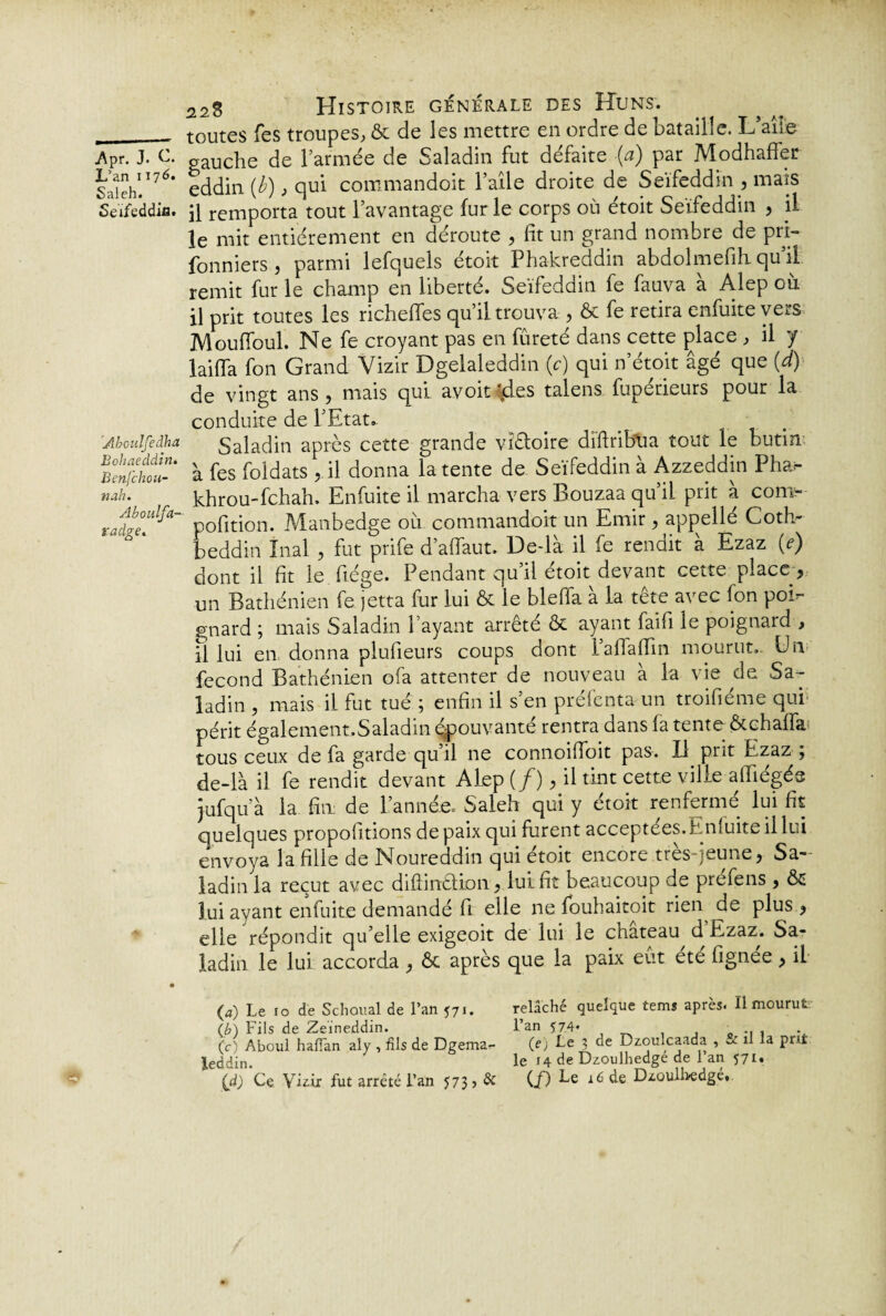 L’an 1176. Saleh. Seïfeddifît Aboulfedha Bohaeddin. Benfchou- nah. Aboulfa- radge. * 228 Histoire générale des Huns. toutes Tes troupes, & de les mettre en ordre de bataille. L’aile eddin (b), qui commandoit l’aile droite de Seïfeddin , mais il remporta tout l’avantage fur le corps où étoit Seïfeddin , il le mit entièrement en déroute , fit un grand nombre de pri- fonniers j parmi lefquels étoit Phakreddin abdolmefili qu il remit fur le champ en liberté. Seïfeddin fe fauva à Alep où il prit toutes les richeffes qu’il trouva , & fe retira enfuite veiS Mouffoul. Ne fe croyant pas en fureté dans cette place , il y laiffa fon Grand Vizir Dgelaleddin (c) qui n’étoit âgé que (d) de vingt ans, mais qui avoit $es talens fupérieurs pour la conduite de l’Etat.. Saladin après cette grande vîêioire diftribtia tout le butin à fes foldats , il donna latente de Seïfeddin à Azzeddin Pha- khrou-fchah. Enfuite il marcha vers Bouzaa qu’il prit à com- pofition. Manbedge où commandoit un Emir, appellé Coth- beddin înal , fut prife d’affaut. De-là il fe rendit a Ezaz (e) dont il fit le fiége. Pendant qu’il étoit devant cette place , un Bathénien fe jetta fur lui & le blefia à la tête avec fon poi¬ gnard ; mais Saladin l’ayant arrêté & ayant faifi le poignard , fl lui en donna plufieurs coups dont l’affaiïin mourut. Un fécond Bathénien ofa attenter de nouveau a la vie de Sa- ladin , mais il fut tué ; enfin il s’en préfenta un troifiéme qui périt également.Saladin épouvanté rentra dans fa tente &chaffa tous ceux de fa garde qu’il ne connoifioit pas. Il prit Ezaz ; de-là il fe rendit devant Alep (/), il tint cette ville afïiégés jufqu’à la fin: de L’année. Saleh qui y étoit renfermé lui fit quelques propofitions de paix qui furent acceptées.Enluite il lui envoya la fille de Noureddin qui étoit encore très-jeune, Sa¬ ladin la reçut avec difiinêlion, lui fit beaucoup de préfens , & lui ayant enfuite demandé fi elle ne fouhaitoit rieiy de plus , elle répondit qu’elle exigeoit de lui le chateau d Ezaz. Sa¬ ladin le lui accorda , ôc après que la paix eût ete fignee, il (4) Le 10 de Schoual de l’an 571. relâché quelque tems après. Il mourut; (b) Fils de Zeïneddin. l’an 574* .. . (c) Aboui halïàn aly , fils de Dgema- 0) Le 3 de D/.ouîcaada , u il la prit leddin. le 14 de Dzoulhedge de 1 an 571. (d) Ce Vizir fut arrêté l’an 573, & (/) Fe 16 de Dzoullvedgé»