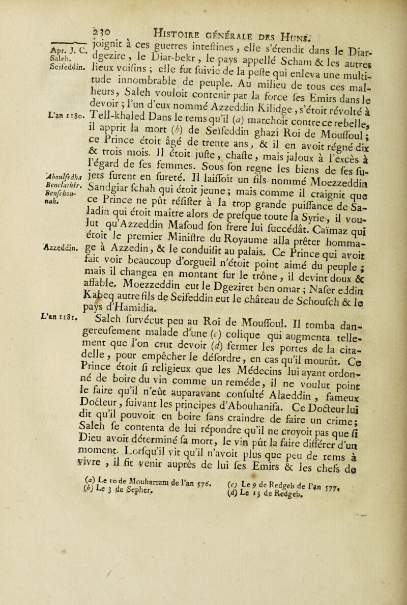 Saleh. Seifeddin. L’an 1180. Abotdfe dha Benelaihîr. Benfchou- nah. Azzeddin. L’an uSr. ?*° . , Histoire générale des Huns; ; joignit a ces guerres inreftines, elle s’étendit dans le Dîar- dgezire , le Diar-bekr , le pays appellé Scham & les autres .eux voilins ; elle fut fuivie de la pelle qui enleva une mn]“ heurs “saTh 3 ? ^ pt'Uple’ A“ mÜieu de t0“ ces mal¬ heurs, Salehi vouloir contenir par la force fes Emirs dans le Tev,?:lr ’ ,un d eux nomn'c< Azzeddin Kilidge , s’étoit révolté à Tell-kha ed Dans le tems qu’il (a) marchoït contre ce rebelle, ce Prince1 AS Seïfeddil1 shazi Roi de Mouffoul; . e Prince croît âgé de trente ans, & il en avoir régné dix Pécard de°i>s f ^ '“c* ’ ‘hafte’ mais >aIoux à l’excès à 1 egard de fes femmes. Sous fon régné les biens de fes fu- SandîiaTfcha^ï^'- -I1-laiffoit un.fiIs nommé Moezzeddin Sandgiar (chah qui croit jeune ; mais comme il craignit que ce Prince ne pût réfifler à la trop grande puiffance de Sa! adin qui etoit raaitre alors de prefque toute la Syrie-, il Vou- hit qu Azzeddin Mafoud fon frere lui fuccédât. Caïmaz qui etoit le premier Aumftre du Royaume alla prêter homma¬ ge a Azzedin, & le conduit au palais. Ce Prince qui avoir fait voir beaucoup d’orgueil n’étoit point aimé dépeuple • àfiablé CMngeaLn mont.an‘fur le ««e, il devintdoux & ble, Moezzeddin eut le Dgeziret ben omar ; Nafer eddin ™\ d’WUtre.r S dg Se,feddln eut le château de Schoufch & le pays d Hamidia, Saleh furvécut peu au Roi de Mouffoul. Il tomba dan- gereufement malade d’une (c) colique qui augmenta telle¬ ment que 1 on crut devoir (d) fermer les portes de la cita- Priïê P rmPfCher Ie déf?rdre’ en cas qu’il mourût. Ce Prince étoit fi religieux que les Médecins lui ayant ordon- e de boire du vin comme un remède, il ne voulut point le faire quil n eut auparavant confulté Alaeddin , fameux Codeur, fuivant les principes d’Abouhanifa. Ce Dodeurlui dit quil pouvoir en boire fans craindre de faire un crime- Saleh fe contenta de lui répondre qu’il ne croyoit pas que à Dieu avoir déterminé fa mort, le vin pût la faire différer d’un moment. Lorfqu’il vit qu'il n’avoit plus que peu de tems à Vivre , il fit venir auprès de lui les Emirs & Jes chefs de deran J7S- g t:hx%bJ: ™