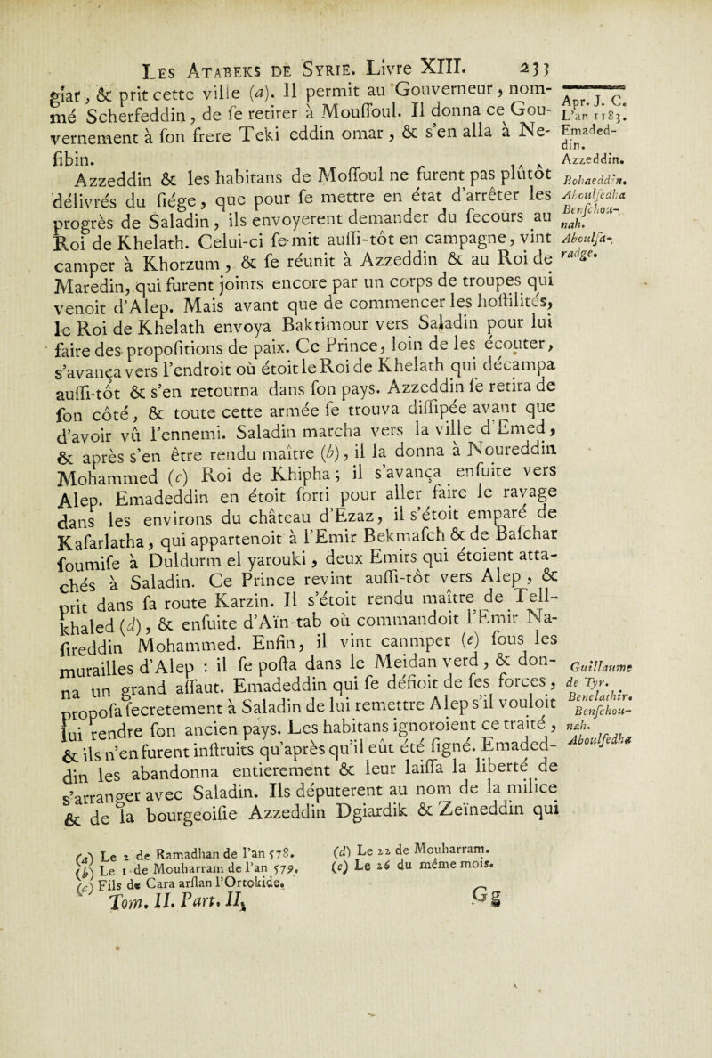 gîaf ^ ÔC prit cette ville (a). Il permit au Gouverneur, nom¬ mé Scherfeddin ? de fe retirer a Moufloul. Il donna ce Gou¬ vernement à fon frere Teki eddin omar , ôc s en alla a JNe- fibin. h Azzeddin ôc les habitans de Mofloul ne furent pas plutôt délivrés du liège , cjue pour fe mettre en état d atrei.er les progrès de Saladin, ils envoyèrent demander du fecours au Roi de Khelath. Celui-ci ferait auffi-tôt en campagne, vint camper à Khorzum, & fe reunit a Azzeddin ôc au Roi de Maredin, qui furent joints encore par un corps de troupes qui venoit d’Alep. IVXais avant que de commencer les iioililit-d», le Roi de Khelath envoya Baktimour vers Sajadin pour lui faire des propofitions de paix. Ce hrince, loin de les ecouter, S avança vers l’endroit où étoitleRoide Khelath qui décampa auffi-tôt ôc s’en retourna dans fon pays. Azzeddin fe retira de fon côté, ôc toute cette armée fe trouva dilïipée avant que d’avoir vu l’ennemi. Saladin marcha vers la ville d Emed, êt après s’en être rendu maître {b), il la donna a Noureddin Mohammed (c) Roi de Khipha ; il s’avança enfuite vers Alep. Emadeddin en étoit forti pour aller faire le ravage dans les environs du château d’Ezaz, il s’étoit emparé de Kafarlatha, qui appartenoit à l’Emir Bekmafch Ôc de Balchar foumife à Duldurm el yarouki, deux Emirs qui étoient atta¬ chés à Saladin. Ce Prince revint auffi-tôt vers Alep , ôc prit dans fa route Karzin. Il s’étoit rendu maître de Tell- khaled (d), ôc enfuite d’Aïn-tab où commandoit l’Emir Na- fireddin Mohammed. Enfin, il vint canmper M fous les murailles d’Alep : il fe poffa dans le Meidan verd, & don¬ na un grand affaut. Emadeddin qui fe defioit de fes forces , propofafecretement à Saladin de lui remettre Alep s’il vouloir lui rendre fon ancien pays. Les habitans ignoraient ce traite , ôc ils n’en furent inffruits qu après qu’il eût été figné. Emaded- din les abandonna entièrement ôc leur laiffa la liberté de s’arranger avec Saladin. Ils députèrent au nom de la milice ôc de la bourgeoilie Azzeddin Dgiardik ôc Zeïneddin qui Apr. J. C. L’an t1S3. Emaded¬ din. Azzeddin. Bohaeddm, ALculfedha Benfchon- nah. Aboulfa- radge• Guillaume de Tyr. Benelathtr• Benfchou- nah. Aboulfedha (a) Le z de Ramadhan de l’an ^78. Le 1 de Mouharram de l’an 579, K(fl\ püs d« Cara arflan l’Ortokide. Tom. IL Part. IIX (d) Le zz de Mouharram. (e) Le z6 du même mois. Gg