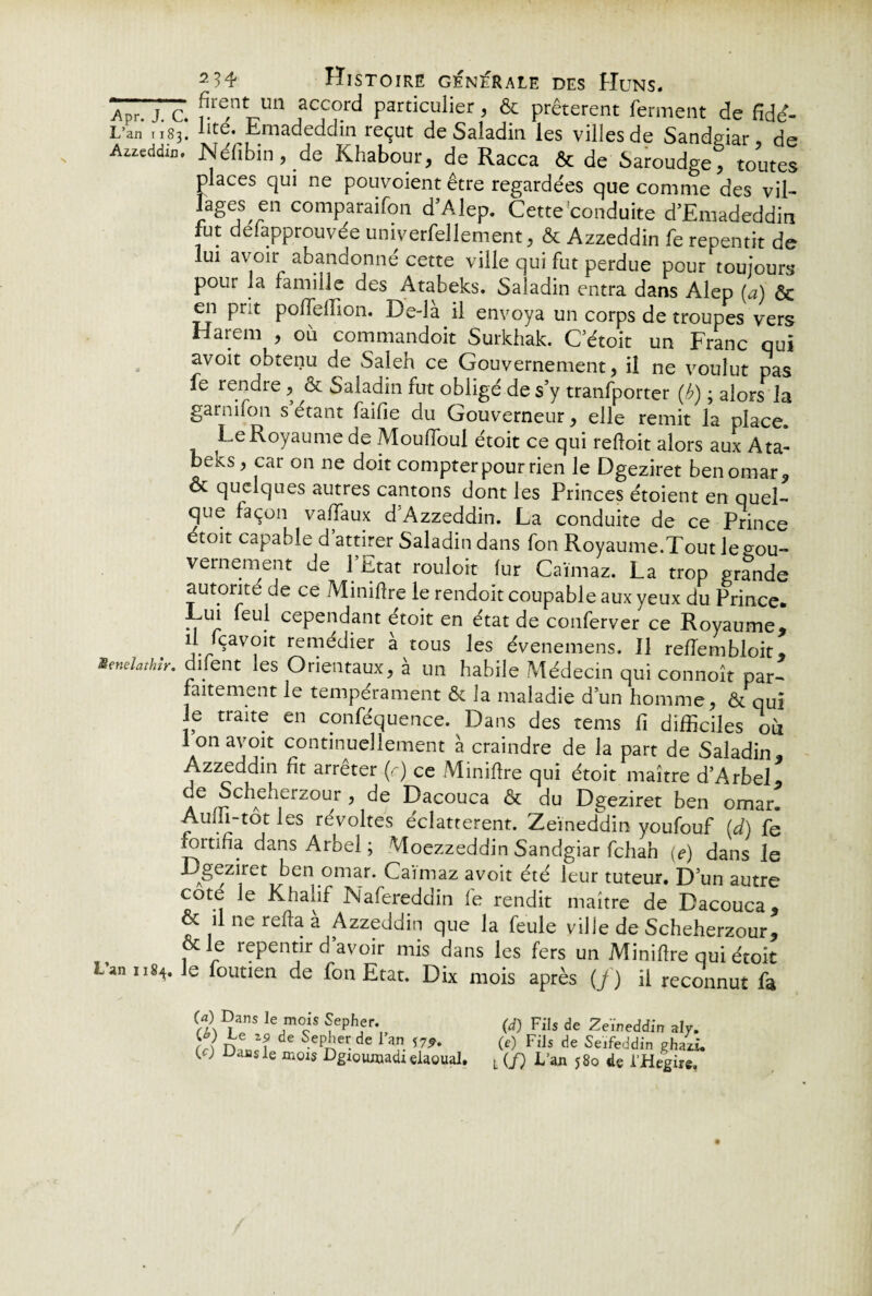 Apr. J. c. rT™ iaCiC?rd Particulier ? & prêtèrent ferment de fidd- L’an 1183. lité. Emadeddin reçut de Saladin les villes de Sandgiar, de Azzeddin. JNefibin, de Khabour, de Racca 6c de Saroudge, toutes places qui ne pouvoient être regardées que comme des vil- lages en comparaifon d’Alep. Cette conduite d’Emadeddin fut defapprouvée univerfelîement, ôc Azzeddin fe repentit de lui avoir abandonne cette ville qui fut perdue pour toujours pour la famille des Atabeks. Saladin entra dans Alep (a) ôc en prit polfelfion. De-là il envoya un corps de troupes vers Harem , où commandoit Surkhak. C’étoit un Franc qui avoit obtenu de Saleh ce Gouvernement, il ne voulut pas fe rendre, & Saladin fut obligé de s’y tranfporter (b) ; alors la garnifon s étant faille du Gouverneur, elle remit la place. Le Royaume de Mouffoul étoit ce qui refloit alors aux Ata¬ beks , car on ne doit compter pour rien le Dgeziret ben omar, oc quelques autres cantons dont les Princes étoient en quel¬ que façon vaffaux d Azzeddin. La conduite de ce Prince étoit capable d attirer Saladin dans fon Royaume.Tout le gou¬ vernement de l’Etat rouloit lur Caïmaz. La trop grande autorité de ce Miniftre le rendoit coupable aux yeux du Prince. Lui feul cependant étoit en état de conferver ce Royaume* il fçavoit remédier à tous les évenemens. 11 reffembloit* Senelathîr. diient les Orientaux, à un habile Médecin qui connoît par¬ faitement le tempérament ôc la maladie d’un homme, ôc qui J? traite cn conféquence. Dans des rems fi difficiles où lonavoit continuellement à craindre de la part de Saladin* Azzeddin fit arrêter (r) ce Miniflre qui étoit maître d’Arbel, de Scheherzour , de Dacouca ôc du Dgeziret ben omar. Aum-tot les révoltes éclatterent. Zeïneddin youfouf (d) fe fortifia dans Arbel ; Moezzeddin Sandgiar fchah (e) dans le Dgeziret ^en omar' Caimaz avoir été leur tuteur. D’un autre cote le Khalif Nafereddin fe rendit maître de Dacouca* ôc il ne relia à Azzeddin que la feule ville de Scheherzour, ôcie repentir d’avoir mis dans les fers un Minifire qui étoit Lan 1184. Je foutien de fon Etat. Dix mois après (f) il reconnut fa (a) Dans le mois Sepher. (L) Le Z9 de Sepher de l’an *7^. (c) Dans le mois Dgioumadi elaoual. (d) Fils de Zeïneddin aly. (e) Fils de Seifeddin ghazi. L (/) f’3'1* j8o de i’Hegire»