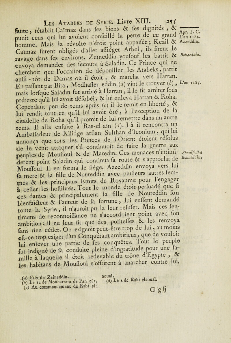 faute 5 rétablit Caïmaz dans fes biens ôc fes dignités , ôc punit ceux qui lui avoient conseillé la perte de ce grand homme. Mais la révolte n’étoit point appailee ; Kezil ôc Caïmaz furent obligés daller aflïéger Arbel, ils firent le ravage dans fes environs. Zeïneddin youfouf les battit oc envoya demander des fecours à Saladin. Ce Prince qui ne cherchoit que l’occafion de dépouiller les Atabeks, partit aufli - tôt de Damas où il étoit, & marcha vers Harran. En paffant par Bira , Modhaffer eddin (a) vint le trouver (b), mais lorfque Saladin fut arrivé à Harran, il le fit arrêter fous prétexte qu’il lui avoit défobéi, & lui enleva Harran & Pvoha. Cependant peu de tems après {c) il le remit en liberté, ôc lui rendit tout ce qu’il lui avoit ôté, a l’exception de la citadelle de Roha qu’il promit de lui remettre dans un autre tems. Il alla enfuite à Ras-el aïn (d). Là il rencontra un Ambaffadeur de Kilidge arflan Sulthan d’Icomum, qui lui annonça que tous les Princes de l’Orient étoient refolus de le Venir attaquer s’il continuoit de faire la guerre aux peuples de Moulfoul & de Maredin. Ces menaces n intimi¬ dèrent point Saladin qui continua fa route ôc s’approcha de Mouflôul. Il en' forma le fiége. Azzeddin envoya vers lui fa mere ôc la fille de Noureddin avec plufieurs autres fem¬ mes Ôc les principaux Emirs du Royaume pour 1 engager à ceffer les hoflilités. Tout le monde étoit perfuadé que 11 ces dames Ôc principalement la fille de Noureddin on bienfaiaeur ôc l’auteur de fa fortune, lui euffent demandé toute la Syrie, il n auroit pu la leur refufer. Mais ces fen- timens de reconnoiffance ne s’accordoient point avec Ion ambition; il ne leur fit que des politeffes & les renvoya fans rien céder. On exigeoit peut-être trop de lui, au moins eft-ce trop exiger d’un Conquérant ambitieux, que de vouloir lui enlever une partie de fes conquêtes. Tout le peuple fut indigné de fa conduite pleine d’ingratitude pour une a- mille à laquelle il étoit redevable du trône d Egypte , ôc les habitans de Mouflôul s’offrirent à marcher contre lui* (a) Fils de Zeineddin. aoual. . , \b) Le ïx de Mouharram de l’an (d) Le t de Rabi elaoual. (c) Au commencement de Rabi ei- ^ .• VJ J, Apr. J. C. L’an 1184. Azz.eddin. Bohaeddin• L’an 11851. AbotiJffdhâ Bohaeddin»