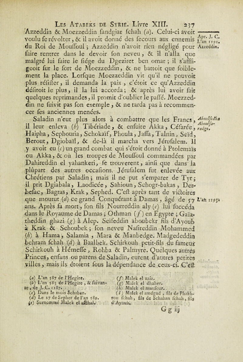 Azzeddin & Moezzeddin fandgiar (chah (a). Celui-ci avoit -- voulu fe révolter, & il avoit donné des fecours aux ennemis L’an /î/t*. du Roi de Mouffbui ; Azzeddin n’avoir rien négligé pour Azzeddin, faire rentrer dans le devoir fon neveu , & il 11’alla que malgré lui faire le fiége du Dgeziret ben omar ; il s’affli- geoit fur le fort de .Moezzeddin, & ne battoir que foible- ment la place. Lorfque Moezzeddin vit qu’il ne pouvoir plus réfifïer, il demanda- la paix , c’étoit ce qu’Azzeddin défiroit le plus, il la lui accorda ; & après lui avoir fait quelques réprimandés, il promit d’oublier le paffé. Moezzed¬ din ne fuivit pas fon exemple, & ne tarda pas à recommen¬ cer fes anciennes menées. Saladin n’eut plus alors à combattre que les Francs, 4houlfeâh$ il leur enleva {b) Tibériade, & enfuite Akka, Céfarée, radgci*~' Haipha , Sephouria, Schokaïf, Phoula, Jaffa, Talnin, Seïd, Berout, Dgiobaïl, & de-là il marcha vers Jérufalem. Il y avoit eu (c) un grand combat qui s’étoit donné à Ptolémaïs ou Akka, & où les troupes de Moufioul commandées par Dahireddin el yahankeri, fe trouvèrent, ainfi que dans la plupart des autres occafions. Jérufalem fut enlevée aux Chrétiens par Saladin ; mais il ne put s’emparer de Tyr ; il prit Dgiabala, Laodicée, Sahioun, Schogr-bakas, Der- befac, Bagras, Krak, Sephed. C’efl après tant de victoires que mourut (d) ce grand Conquérant à Damas, âgé de $7 L’afi upp ans. Après fa mort, fon fils Nourreddin aly (e) lui fuccéda dans le Royaume de Damas ; Othman {f ) en Egypte ; Gaïa- theddin ghazi (g) à Alep. Seïfeddin aboubekr fils d’Ayoub à Krak & Schoubek ; fon neveu Nafireddin Mohammed (h) à Hama, Salamia , Mara & Manbedge. Madgededdio behram fchah \d) à Baaîbek. Schirkouh petit-fils du fameux Schirkouh à Hémeffe , Rohba & Palmyre. Quelques autres Princes, enfans ou parens de Saladin, eurent d’autres petites .villes, mais ils étoient fous la dépendance de ceux-ci. C’eft (a) L’an 587 de l’Hegîre. (b) L’an 583 de l’Hegire , & fuivan- te , de J. C. 1187. (.c) Dans le mois Schaban. (d) Le 27 deSepher de l’an 58^. p) Surnommé Malek elailihal. (/) Malek el aziz. (g) Malek el dhaher. (h) Malek el manfcur. CD Malek el amdgad , fils de Phafch- rou fchah , fils de S'chahan fchah s fil# d’Ayoub. G g iij