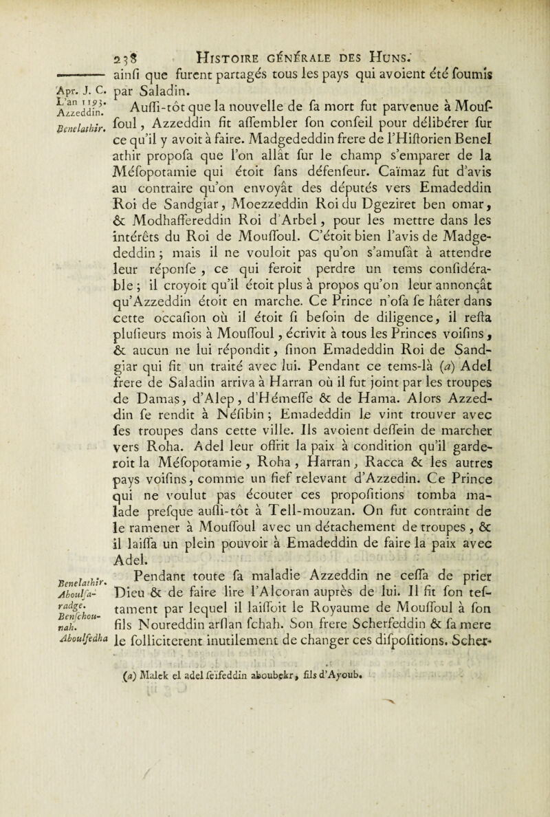 L’an 11.93. Azzeddin. Benelathir. Benelathïr. Ahoulfa- radge. Benfchou- nah. Aboulfedha 25S Histoire générale des Huns. ainfi que furent partagés tous les pays qui avoient été fournis Auffi-tôt que la nouvelle de fa mort fut parvenue à Mouf- foul, Azzeddin fit alfembler fon confeil pour délibérer fur ce qu’il y avoit à faire. Madgededdin frere de l’Hiftorien Benel athir propofa que l’on allât fur le champ s’emparer de la Méfopotamie qui étoit fans défenfeur. Caïmaz fut d’avis au contraire qu’on envoyât des députés vers Emadeddin Roi de Sandgiar, Moezzeddin Roi du Dgeziret ben omar, & Modhaffereddin Roi d’Arbel, pour les mettre dans les intérêts du Roi de Mouffoul. C’étoit bien l’avis de Madge¬ deddin ; mais il ne vouloit pas qu’on s’amufât à attendre leur réponfe , ce qui feroit perdre un tems confidéra- ble ; il croyoit qu’il étoit plus à propos qu’on leur annonçât qu’Azzeddin étoit en marche. Ce Prince n’ofa fe hâter dans cette occafion 011 il étoit fi befoin de diligence, il refia plufieurs mois à Mouffoul, écrivit à tous les Princes voifins , & aucun ne lui répondit, finon Emadeddin Roi de Sand¬ giar qui fit un traité avec lui. Pendant ce tems-là (a) Adel frere de Saladin arriva à Harran où il fut joint par les troupes de Damas, d’Alep, d’Hémeffe & de Hanta. Alors Azzed¬ din fe rendit à Néfibin; Emadeddin le vint trouver avec fes troupes dans cette ville. Ils avoient deffein de marcher vers Roha. Adel leur offrit la paix à condition qu’il garde- roit la Méfopotamie, Roha , Harran, Racca & les autres pays voifins, comme un fief relevant d’Azzedin. Ce Prince qui ne voulut pas écouter ces propofitions tomba ma¬ lade prefque aufli-tôt à Tell-mouzan. On fut contraint de le ramener à Mouffoul avec un détachement de troupes , Ôc il laiffa un plein pouvoir à Emadeddin de faire la paix avec Adel. Pendant toute fa maladie Azzeddin ne ceffa de prier Dieu & de faire lire l’Alcoran auprès de lui. Il fit fon tef- tantent par lequel il laiffoit le Royaume de Mouffoul à fon fils Noureddin arflan fchah. Son frere Scherfeddin & famere le folliciterent inutilement de changer ces difpofitions. Scher- . « ’ f »,!*%/ . t . • - i ' . ' ’ , ] ' 1 d t ' j v ; ! 1 À ’ (a) Malek el adel feïfeddin aboubekr, fîlsd’Ayoub.