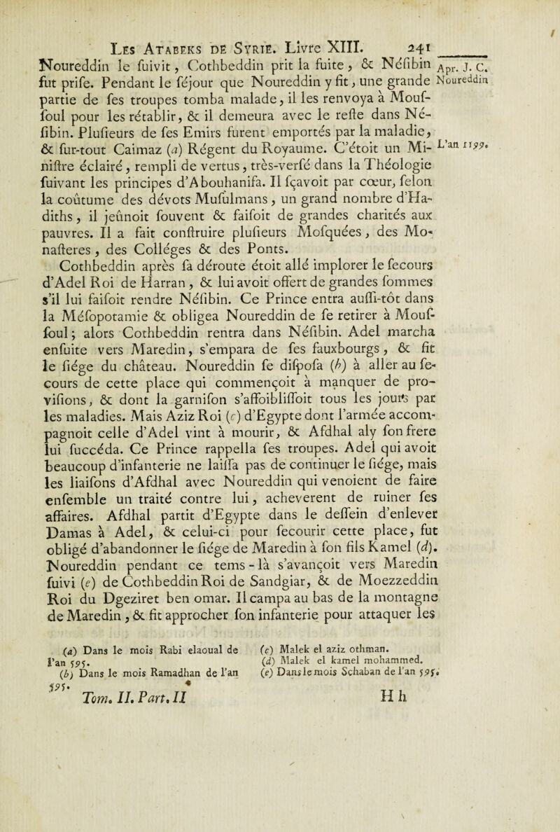 Noureddin le fuivit, Cothbeddin prit la fuite, & Néfibin Apr> j. Ct fut prife. Pendant le féjour que Noureddin y fit, une grande Noureddin partie de fes troupes tomba malade, il les renvoya à Mouf- foul pour les rétablir, & il demeura avec le refie dans Né- fibin. Plufieurs de fes Emirs furent emportés par la maladie, ôc fur-tout Caimaz {a) Régent du Royaume. Cfétoit un Mi- L’anxw‘ niftre éclairé, rempli de vertus, très-verfé dans la Théologie fuivant les principes d’Abouhanifa. Il fçavoit par cœur, félon la coutume des dévots Mufulmans, un grand nombre d’Ha- diths, il jeûnoit fouvent & faifoit de grandes charités aux pauvres. Il a fait conftruire plufieurs Mofquées, des Mo* nafteres , des Collèges ôc des Ponts. Cothbeddin après fa déroute étoit allé implorer le fecours d’Adel Roi de Harran , & lui avoit offert de grandes fommes s’il lui faifoit rendre Néfibin. Ce Prince entra aufii-tôt dans la Méfopotamie & obligea Noureddin de fe retirer à Mouf- foul ; alors Cothbeddin rentra dans Néfibin. Adel marcha enfuite vers Maredin, s’empara de fes fauxbourgs, & fie le fiége du château. Noureddin fe difpofa (A) à aller au fe¬ cours de cette place qui commençoit à manquer de pro- vifions, & dont la garnifon s’affoiblifioit tous les jour's par les maladies. Mais Aziz Roi (c) d’Egypte dont l’armée accom- pagnoit celle d’Adel vint à mourir, & Afdhal aly fon frere lui fuccéda. Ce Prince rappella fes troupes. Adel qui avoit beaucoup d’infanterie ne lailfa pas de continuer le fiége, mais les liaifons d’Afdhal avec Noureddin qui venoient de faire enfemble un traité contre lui, achevèrent de ruiner fes affaires. Afdhal partit d’Egypte dans le deffein d’enlever Damas à Adel, & celui-ci pour fecourir cette place, fut obligé d’abandonner le fiége de Maredin à fon fils Kamel (d). Noureddin pendant ce tems-là s’avançoit vers Maredin fuivi (e) de Cothbeddin Roi de Sandgiar, & de Moezzeddin Roi du Dgeziret ben omar. Il campa au bas de la montagne de Maredin , & fit approcher fon infanterie pour attaquer les (a) Dans le mois Rabi elaoual de l’an (b) Dans le mois Ramadhan de l’an 4 Tome IL Pan• Il (c) Malek el aziz othman. (d) Malek el kamel mohammed. (e) Dans le mois Schaban de l’an jpy, H h