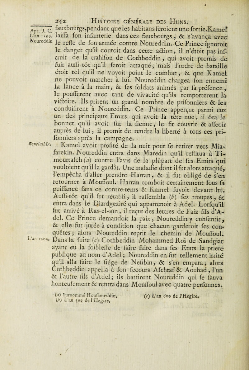 Apr jm c# fauxbourgs,pendant que les habitansferoient une fortie.Kameî L’an J,pp. laiffa fon infanterie dans ces fauxbourgs, ôt s’avança avec Koureddm je refte fa fori armée contre Noureddin. Ce Prince îgnoroit le danger qu’il couroit dans cette action, il n’étoit pas inf- truit de la trahifon de Cothbeddin, qui avoit promis de fuir auffi-tôt qu’il feroit attaqué; mais l’ordre de bataille étoit tel qu’il ne voyoit point le combat, Ôt que Kamel ne pouvoit marcher à lui. Noureddin chargea fon ennemi la lance a la main, ôt fes foldats animés par fapréfence, le pouffèrent avec tant de vivacité qu’ils remportèrent la viétoire. Ils prirent un grand nombre de prifonniers & les conduisirent à Noureddin. Ce Prince apperçut parmi eux un des principaux Emirs qui avoit la tête nue, il ôta le bonnet qu’il avoit fur la Tienne, le fit couvrir ôt affeoir auprès de lui, il promit de rendre la liberté à tous ces pri¬ fonniers après la campagne. Senelathir. Kamel avoit profité de la nuit pour fe retirer vers MiV farekin. Noureddin entra dans Maredin qu’il reftitua à Ti- mourtafch (a) contre l’avis de la plupart de fes Emirs qui vouloient qu’il la gardât. Une maladie dont il fut alors attaqué, l’empêcha d’aller prendre Harran, ôt il fut obligé de s’en retourner à Mouffoul. Harran tomboit certainement fous fa puiffance fans ce contre-tems & Kamel fuyoit devant lui. Auffi-tôt qu’il fut rétabli, il raffembla (b) fes troupes , ôt entra dans le Diardgeziré qui appartenoit à Adel. Lorfqu’il fut arrivé à Ras-el-aïn, il reçut des lettres de Faiz fils d’A- del. Ce Prince demandoit la paix, Noureddin y confentit, Ôt elle fut jurée à condition que chacun garderoit fes con¬ quêtes ; alors Noureddin reprit le chemin de Mouffoul. Lan îio4. Hans la fuite (c) Cothbeddin Mohammed Roi de Sandgiar ayant eu la foibleffe de faire faire dans fes Etats la prière publique au nom d’Adel ; Noureddin en fut tellement irrité qu’il alla faire le fiége de Nefibin, ôc s’en empara; alors Cothbeddin appella à fon fecours Afchraf & Aouhad,l’un ôt l’autre fils d’Adel; ils battirent Noureddin qui fe fauva lionteufement ôt rentra dans Mouffoul avec quatre perfonnes» (a) Surnommé Houfameddin, (c) L’an 6oo de l’Hegire» ifr) L’an 5p$ de l’Hcgire,