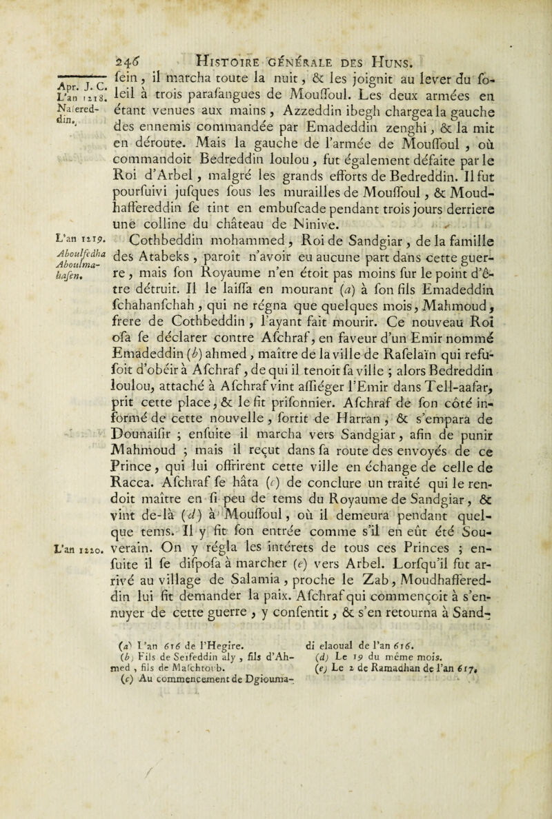 L’an 1118. Naiered- dinPj L’an mp. Aboulfedha Abottlma- hafen. L’an iîzo. 24(5’ Histoire générale des Huns. fein, il marcha toute la nuit, & les joignit au lever du fo- leil à trois parafangues de Mouffoul. Les deux armées en étant venues aux mains, Azzeddin ibegh chargea la gauche des ennemis commandée par Emadeddin zenghi, ôc la mit en déroute. Mais la gauche de l’armée de Mouffoul , où commandoit Bedreddin loulou , fut également défaite par le Roi d’Arbel, malgré les grands efforts de Bedreddin. Il fut pourfuivi jufques fous les murailles de Mouffoul, & Moud- haffereddin fe tint en embufcade pendant trois jours derrière une colline du château de Ninive. Cothbeddin mohammed , Roi de Sandgiar , de la famille des Atabeks , paroît n’avoir eu aucune part dans cette guer¬ re , mais fon Royaume n’en étoit pas moins fur le point d’ê¬ tre détruit. Il le laiffa en mourant (a) à fon fils Emadeddin fchahanfchah , qui ne régna que quelques mois, Mahmoud, frere de Cothbeddin , l’ayant fait mourir. Ce nouveau Roi ofa fe déclarer contre Afchraf, en faveur d’un Emir nommé Emadeddin (b) ahmed , maître de la ville de Rafelaïn qui refu- foit d’obéir à Afchraf, de qui il tenoit fa ville ; alors Bedreddin loulou, attaché à Afchraf vint affiéger l’Emir dans Tell-aafar, prit cette place, & le fit prifonnier. Afchraf de fon côté in¬ formé de cette nouvelle , fortit de Harran , & s’empara de Dounaifir ; enfuite il marcha vers Sandgiar, afin de punir Mahmoud ; mais il reçut dans fa route des envoyés de ce Prince, qui lui offrirent cette ville en échange de celle de Racca. Afchraf fe hâta (;) de conclure un traité qui le ren- doit maître en fi peu de tems du Royaume de Sandgiar, & vint de-là (ci) à'Mouffoul, où il demeura pendant quel¬ que tems. Il y fit fon entrée comme s’il en eût été Sou¬ verain. On y régla les intérêts de tous ces Princes ; en- fuite il fe difpofa à marcher (e) vers Arbel. Lorfqu’il fut ar¬ rivé au village de Salamia , proche le Zab, Moudhafféred- din lui fit demander la paix. Afchraf qui commençoit à s’en¬ nuyer de cette guerre , y confentit, & s’en retourna à Sand- (ab l’an 616 de l’Hegire. di elaoual de l’zn 616. (b) Fils de Seifeddin aly , fils d’Ah- (d) Le 19 du même mois. med , fils de Mafchtorb. (e; Le z de Ramadhan de l’an 617, (c) Au commencement de Dgiouma-