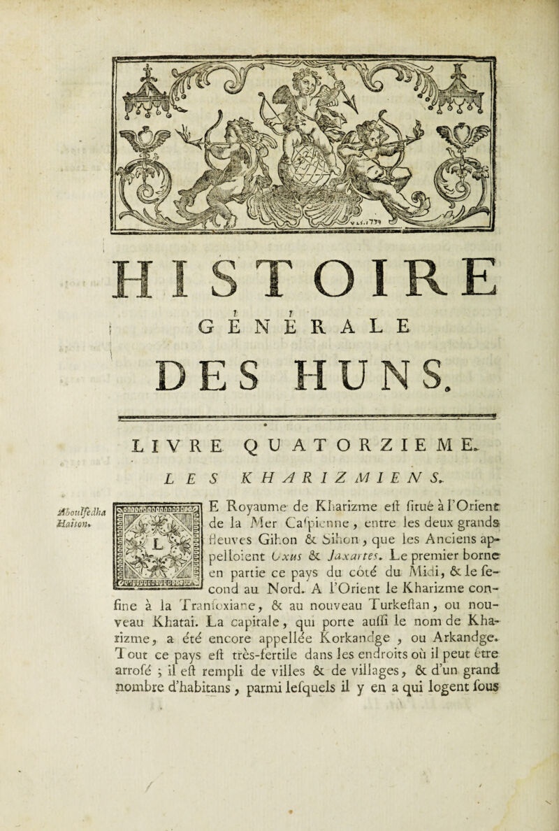 I t t 1 G É N à R A L E DES LIVRE QUATORZIEME LES KH AR1Z MIEN S* E Royaume de Kharîzme ell fitué à l’Orient de la Mer Caspienne , entre les deux grands fleuves Gihon & 6ihon , que ies Anciens ap¬ pel loient Lxus & Jaxartes. Le premier borne en partie ce pays du côté du Midi, & le fé¬ cond au Nord. A l’Orient le Kharizme con¬ fine à la Tranioxiane, & au nouveau Turkeftan, ou nou¬ veau Khatai. La capitale, qui porte auili le nom de Kha- rizme, a été encore appellée Korkancge , ou Arkandge. Tout ce pays elt très-fertile dans les endroits où il peut être arrofé ; il eft rempli de villes & de villages, & d’un grand nombre d’habitans, parmi lefquels il y en a qui logent fous \