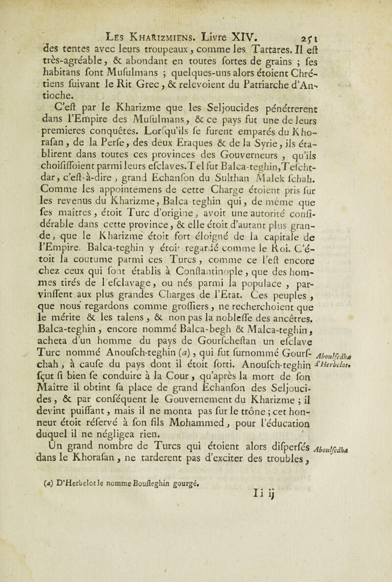 des tentes avec leurs troupeaux, comme les Tartares.il eft très-agréable, ôt abondant en toutes fortes de grains ; fes habitans font Mufulmans ; quelques-uns alors étoient Chré- tiens fuivant le Rit Grec , & relevoient du Patriarche d’An¬ tioche. C’efl par le Kharizme que les Seljoucides pénétrèrent dans l’Empire des Mufulmans, & ce pays fut une de leurs premières conquêtes. Lorfqu’ils fe furent emparés du K ho- rafan , de la Perfe, des deux Eraques & de la Syrie, ils éta¬ blirent dans toutes ces provinces des Gouverneurs , qu’ils choifilfoient parmi leurs efclaves.Telfut Balca-teghin,Tefcht- dar, c’efbà-dire , grand Echanfon du Sulthan Malek fchah. Comme les appointemens de cette Charge étoient pris fur les revenus du Kharizme, Balca teghin qui, de même que fes maîtres, étoit Turc d’origine, avoir une autorité confi- dérable dans cette province, & elle étoit d’autant plus gran¬ de, que le Kharizme étoit fort éloigné de la capitale de l’Empire. Balca-teghin y étoir regardé comme le Roi. C’é- toit la coutume parmi ces Turcs , comme ce l’eft encore chez ceux qui font établis à Conftantinople, que des hom¬ mes tirés de 1 efclavage, ou nés parmi la popuiace , par¬ vinrent aux plus grandes Charges de l’Etat. Ces peuples , que nous regardons comme greffiers, ne recherchoient que le mérite & les talens , & non pas la nobleffe des ancêtres. Balca-teghin, encore nommé Balca-begh & Malca-teghin, acheta d’un homme du pays de Gourfcheftan un efclave Turc nommé Anoufch-teghin (a), qui fut furnommé Gourf- AbouJfedhs chah , à caufe du pays dont il étoit forti. Anoufch-teghin fHerbelou fçut fi bien fe conduire à la Cour, qu’après la mort de fon Maître il obtint fa place de grand Echanfon des Seljouci¬ des , & par conféquent le Gouvernement du Kharizme ; il devint puiffant, mais il ne monta pas fur le trône ; cet hon¬ neur étoit réfervé à fon fils Mohammed, pour l’éducation duquel il ne négligea rien. Un grand nombre de Turcs qui étoient alors difperfés Aboulfedha dans le Khorafan, ne tardèrent pas d’exciter des troubles 3 00 D’Herbelotle nomme Bouiîeghin gourgé, ii ij I