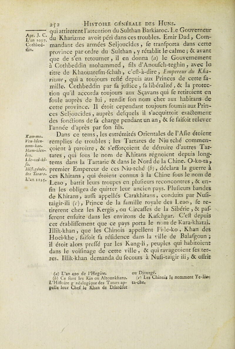 L’an 1097. Cothbed- din. 2Kam-moo- Ven-hlen- utm-kao. Hum-kien- leu. Lie-tai-kï- Ju. Hîjl.génér. des Tatars. âi’an iuj. 25-2 Histoire generale des Huns. qui attirèrent l’attention duSulthan Barkiaroc. Le Gouverneur du Kharizme avoit péri dans ces troubles. Emir Dad, Com¬ mandant des armées Seljoucides , fe tranfporta dans cette province par ordre du Sulthan , y rétablit le calme ; & avant que de s’en retourner, il en donna (a) le Gouvernement à Cothbeddin mohammed , fils d’Anoufch-teghin r avec le titre de Khaouarefm-fchah , c’eft-à-dire, Empereur du Kha¬ rizme, qui a toujours refié depuis aux Princes de cette fa¬ mille. Cothbeddin par fa juftice , fa libéralité , & la protec¬ tion qu’il accorda toujours aux Sçavans qui fe retiroient en foule auprès de lui , rendit fon nom cher aux habitans de cette province. Il étoit cependant toujours fournis aux Prin¬ ces Seljoucides , auprès defquels il s’acquittoit exa&ement des fondions de fa charge pendant un an, ôc fe faifoit relever l’année d’après par fon fils. Dans ce tems, les extrémités Orientales de l’Afie étoient remplies de troubles ; les Tartares de Niu tché commen- çoient à paroître, ôc s’efforçoient de détruire d autres Tar¬ tares , qui fous le nom de Khi ta ns régnoient depuis long- tems dans la Tartarie & dans le Nord de la Chine. O-ko-ta* premier Empereur de ces Niu-tché {b), déclara la guerre a ces Khitans , qui étoient connus à la Chine fous le nom de Leao ? battit leurs troupes en plufieurs reconcontres , ôc en¬ fin les obligea de quitter leur ancien pays. Plufieurs bandes de Khitans\ auffi appellés Carakhitans, conduits par Nufi- taigir-ili (c), Prince de la famille royale des Leao, fe re¬ tirèrent chez les Kergis , ou CircaiTes de la Sibérie , ôc paf- ferent enfuite dans les environs de Kafchgar. C’efl depuis cet établiffement que ce pays porta le nom de Kara-khatai. Jllik-khan, que les Chinois appellent Pi-le-ko , Khan des Hoei-khe, faifoit fa réfidence dans la ville de Balafgoun ; il étoit alors preffé par les Kang-li, peuples qui habitaient dans le voifinage de cette ville , ôc qui ravageoient les ter¬ mes. Illik-khan demanda du fecours a Nufi-taigir iii, ôc offrit O) L’an 490 de l’Hegfre. ou Djourgé. _ (b) Ce font les Kin ou Altounkhans. (c) Les Chinois- le nomment L’Hifloire g néalogique des Tatarsap- ta-che. gelle leur Chef le Khan de Dfurdfut