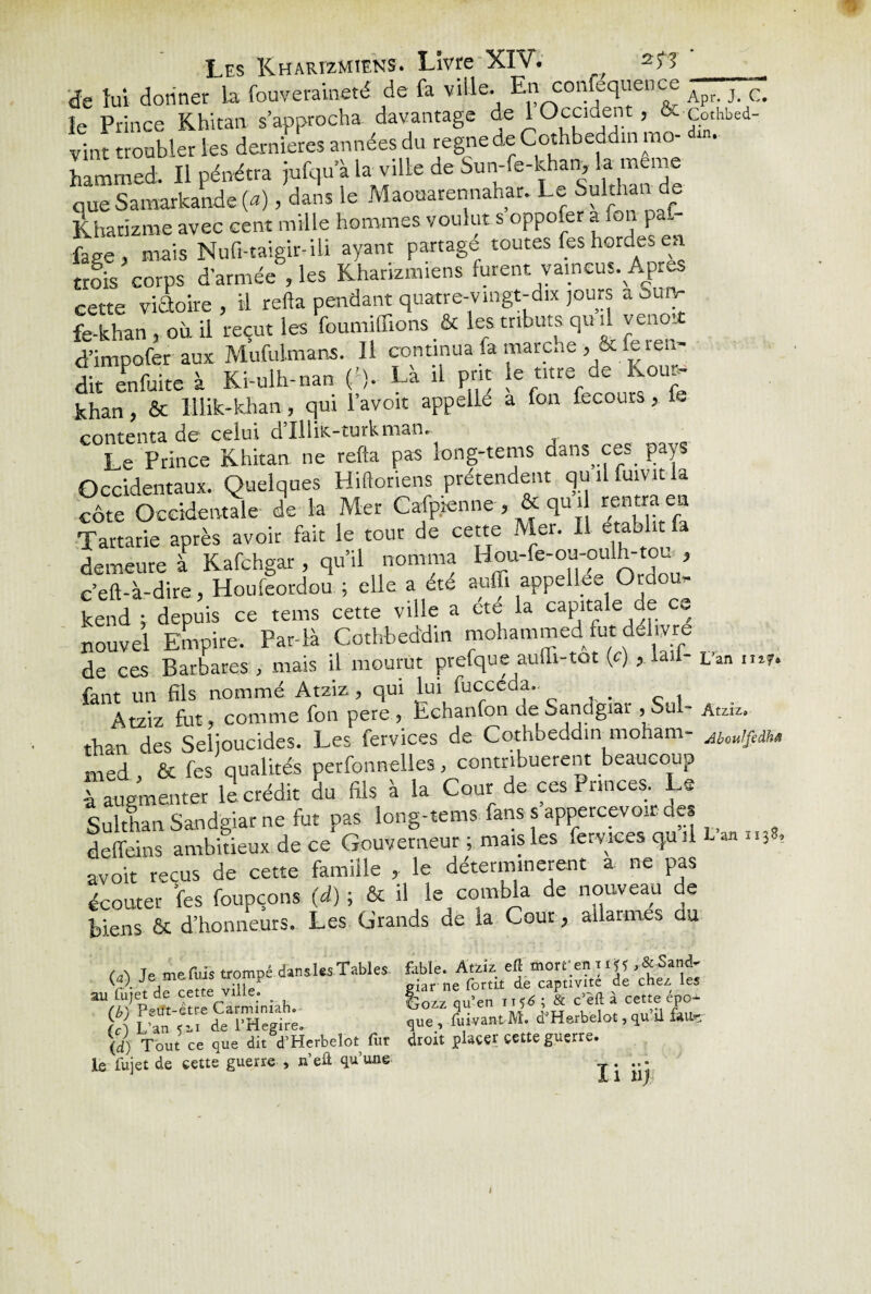 de lui donner la fouveraineté de fa ville. Enconfequence Apr_ } c> le Prince Khitan s’approcha davantage de 1 Occident, & Co.hbed- vint troubler les dernieres années du régné de Cothbeddm mo¬ hammed. Il pénétra jufqu’à la ville de Sun-fe-khan, la meme que Samarkande (a), dans le Maouarennahar. Le Sulthan de Kharizme avec cent mille hommes voulut s oppofer a fon pa.- face, mais Nufi-taigir-iü ayant partage toutes fes hordes en trois corps d’armée , les Kharizmiens furent vaincus. Apr^ cette viftoire, il refta pendant quatre-vingt-dix jours a Sun- fe-khan , où il reçut les foumiffions & les tributs qu d veno* d’impofer aux Mufulmans. 11 continua fa marche , & fe len¬ dit enfuite à Ki-ulh-nan ('). La il prit le titre de Koue- khan, & lllik-khan, qui l’avoit appelle a fon fecours, fe contenta de celui d’IUiK-turkman. Le Prince Khitan ne refta pas long-tems dans ces. pays Occidentaux. Quelques Hiftoriens prétendent quilfuivitla côte Occidentale de la Mer Cafpienne , & qu d rentra en Tartarie après avoir fait le tout de cette Mer. Il établit a demeure à Kafchgar, qu’il nomma Hou-fe-ou-oulh-tou,, c’eft-à-dire, Houfeordou ; elle a été auffi appellee Ordou- kend ; depuis ce tems cette ville a cte la capitale de ce nouvel Empire. Par-là Cothbeddm mohammed fut délivre de ces Barbares , mais il mourut prefque aulh-tot (c) , lad- L’an mr. fant un fils nommé Atziz, qui lui fucceda.. Atziz fut, comme fon pere , Echanfon de Sandgiar ,Sul- Atziz. thari des Selioucides. Les fervices de Cothbeddm moham- AloujfedU med , & fes qualités perfonnelies, contribuèrent beaucoup à augmenter le crédit du fils à la Cour de ces Princes Le Sulthan Sandgiar ne fut pas long-tems fans s appercevo.r des deffeins ambitieux de ce Gouverneur ; mais les fervices qu il anlI3 > avoir reçus de cette famille , le déterminèrent a ne pas écouter fes foupçons (d) ; & il le combla de nouveau de biens & d’honneurs. Les Grands de la Cour y ailarm.es au (a> Te me fuis trompé dans les Tables, fable. Atziz efl morreniiÿf ,&Sand- r}- i df rltte. vük giar ne fortit de captivité de chez les au fujet de cette ville. . £ & c’èft à cette épo^ (U\ Peut-être Carminiah. Lrozz qu eu • ‘ (c\ L’an < ii de l’Hegire.- que , fuivant M. d Herbelot, qu ü feue \d) Tout ce que dit d’Herbelot fur droit placer cette guerre. le fui et de cette guerre , n’efl qu’une ... J I 1 11|