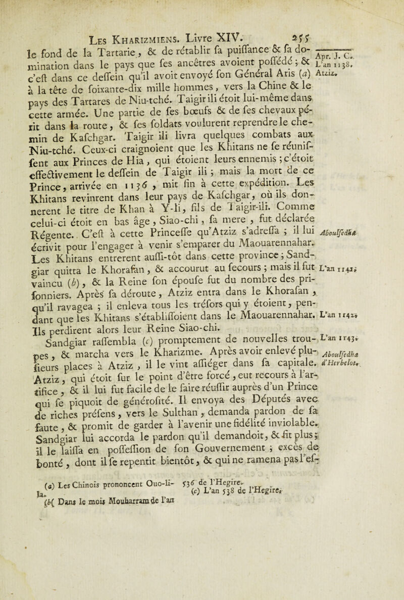 le fond de la Tartarie, & de rétablir fa puiffance & fa do¬ mination dans le pays que fes ancêtres avoient poffédé ; & c’eft dans ce deffein quil avoit envoyé fon Général Ans (a) à la tête de foixante-dix mille hommes , vers la Chine & le pays des Tartares deNiu-tché. Taigirili étoit lui-même dans cette armée. Une partie de fes boeufs & de fes chevaux pé¬ rit dans la route, & fes foldats voulurent reprendre le che¬ min de Kafchgar. Taigir ili livra quelques combats aux ]Siu-tché. Ceux-ci craignoient que les Khitans ne fe réunif¬ ient aux Princes de Hia , qui étoient leurs ennemis ;cetoit effeêlivement le deffein de Taigir iii j mais la mort d^ ce Princej arrivée en 1136 , mit fin a cette expédition. Les Khitans revinrent dans leur pays de Kafchgar, où ils don¬ nèrent le titre de Khan à Y-li, fils de Taigir-ili. Comme celui-ci étoit en bas âge , Siao-chi, fa mere , fut cieclaree Régente. C’eft à cette Princeffe qu’Atziz s’adrefla ; il lui écrivit pour l’engager à venir s’emparer du Maouarennahar. Les Khitans entrèrent auffi-tôt dans cette province ;.Sand- giar quitta le Khorafen, & accourut au fecours ; mais il fut vaincu (b), & la Reine fon époufe fut du nombre des pn- fonniers. Après fa déroute, Atziz entra dans le Khorafan , qu’il ravagea ; il enleva tous les tréfors qui y étoient, pen¬ dant que les Khitans s’établiiToient dans le Maouarennahar. Ils perdirent alors leur Reine Siao-chi. Sandgiar raffembla (c) promptement de nouvelles trou¬ pes , ôc marcha vers le Kharizme. Après avoir enlevé plu¬ sieurs places à Atziz , il le vint affiéger dans fa capitale. Atziz , qui étoit fur le point d etre force , eut recours a 1 ar¬ tifice , à il lui fut facile de le faire réuflir auprès d’un Prince qui fe piquoit de générofité. Il envoya des Députés avec de riches préfens, vers le Sulthan , demanda pardon de fa faute , & promit de garder à l’avenir une fidélité inviolable. Sandgiar lui accorda le pardon quil demandoit, & fit plus il le tailla en poffefTion de fon Gouvernement ; excès de bonté , dont ilfe repentit bientôt, & qui ne ramena pasl ci¬ ra) Les Chinois prononcent Ouo-li- S36 de l’Hegire. . J e (c) L’an 538 de 1 Hegire* (b( Dans le mois Mouharram de l’an Apr. J. C. L’an i i 38, A uiz. Aboulfedkâ L^an 1141» L'an 11424 L’an 1143. Aboulfedha d’Herbelot«