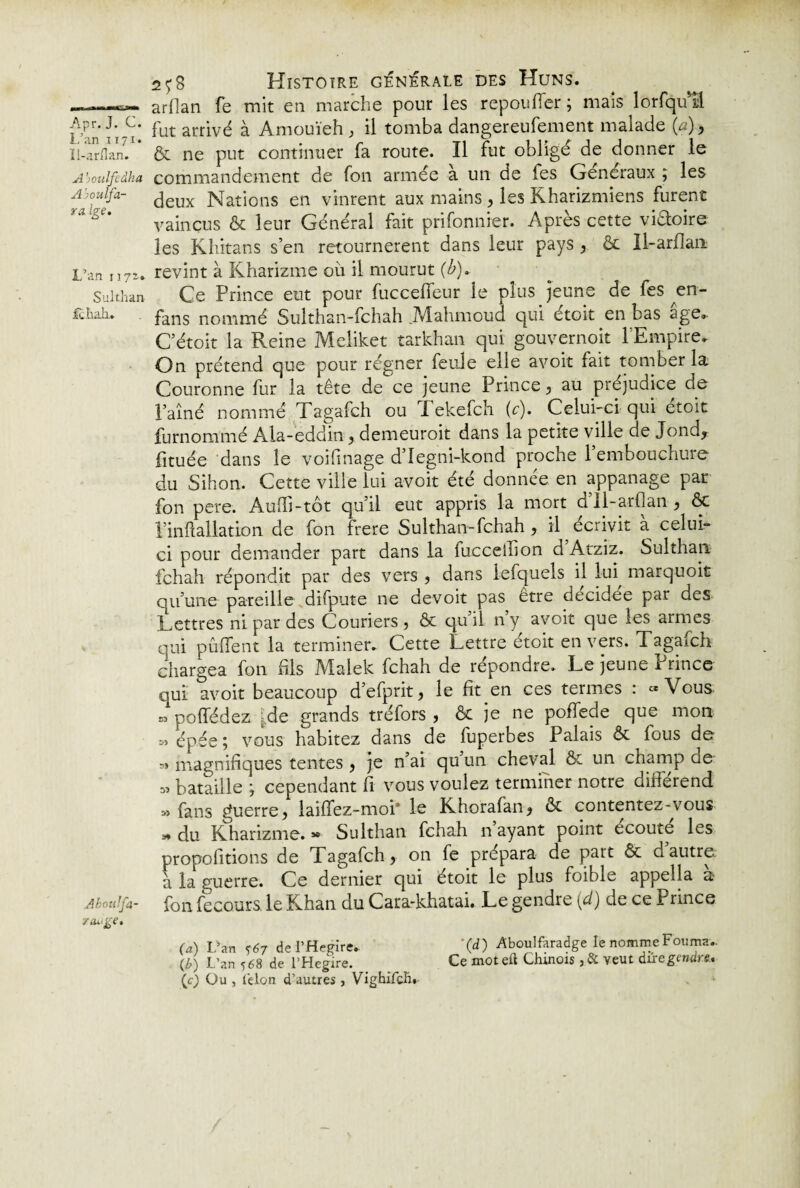 ——arilan fe mit en marche pour les repou fier ; mais lorfquil Apr. J. c. put arrivé ^ Amouïeh, il tomba dangereufement malade (a), Ii-arflan. ôc ne put continuer fa route. Il fut obligé de donner le A ’ioulfedha commandement de fon armée à un de fes Généraux ; les deux Nations en vinrent aux mains, les Kharizmiens furent yalgC' vaincus ôc leur Général fait prifonnier. Après cette viaoire les Khitans s’en retournèrent dans leur pays , ôc Il-arflan L\m n?z- revint à Kharizme où il mourut (b). Sulthan Ce Prince eut pour fuccelfeur le plus jeune de fes en- fcbaiu fans nommé Sulthan-fchah .Mahmoud qui étoit en bas âge. C’étoit la Reine Meliket tarkhan qui gouvernoit l’Empire. On prétend que pour régner feule elle avoir fait tomber la Couronne fur la tête de ce jeune Prince, au préjudice de l’aîné nommé Tagafch ou Tekefch (c). Celui-ci qui étoit furnommé Ala-eddin , demeuroit dans la petite ville de Jond, fituée dans le voifmage d’Iegni-kond proche 1 embouchure du Sihon. Cette ville lui avoit été donnée en appanage par fon pere. Auffi-tôt qu’il eut appris la mort d’il-arflan , ôc l’inflallation de fon frere Sulthan-fchah, il écrivit à celui- ci pour demander part dans la fuccellion d Atziz. Sulthan fchah répondit par des vers , dans lefquels il lui marquoit qu’une pareille difpute ne devoir pas être décidée par des Lettres ni par des Couriers, ôc qu’il ny avoit que les armes qui piaffent la terminer. Cette Lettre étoit envers. Tagafch chargea fon fils Malek fchah de répondre. Le jeune Prince qui avoit beaucoup d’efprit, le fit en ces termes : «Vous » poffédez ;de grands tréfors , ôc je ne pofTede que mon « épée ; vous habitez dans de fuperbes Palais ôc fous de « magnifiques tentes , je n’ai qu un cheval ôc un champ ae s» bataille ; cependant fi vous voulez terminer notre différend » fans guerre, laiffez-moi* le Khorafan, ôc contentez-vous * du Kharizme. » Sulthan fchah n ayant point écouté les propolitions de Tagafch, on fe prépara de part ôc d autre à la guerre. Ce dernier qui étoit le plus foible appella a Aboulfa- fon fecours. le Khan du Cara-khatai. Le gendre (d) de ce Prince range. (a) L’an <67 de l’Hegire.. '(d ) Aboulfaradge le nomme Fourni (b) L’an 568 de l’Hegire. _ Ce mot efl Chinois ,& veut dire gendre, (c) Ou , félon d’autres, Vighifch.