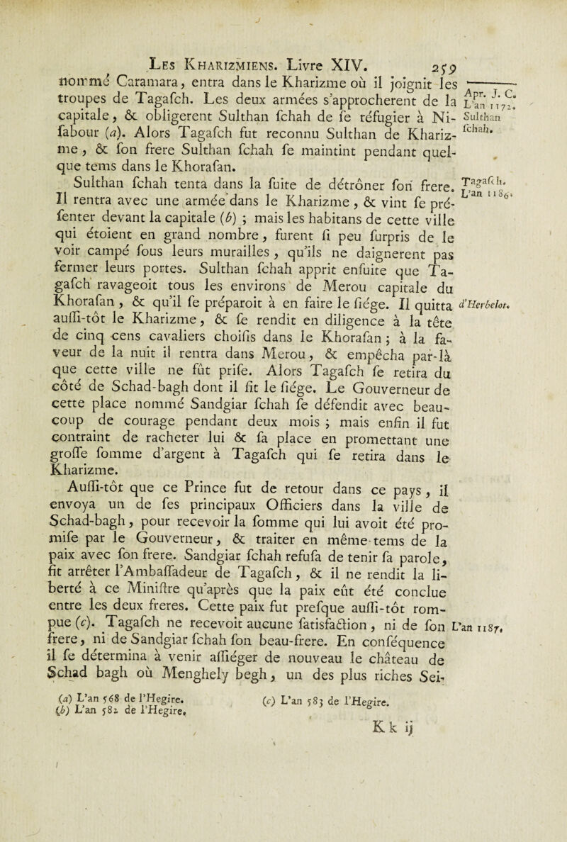 J Les Kharïzmiens. Livre XIV. .25*9 noir me Caramara, entra dans le Kharizme où il joignit les -— troupes de Tagafch. Les deux armées s'approchèrent de la L’an m7C. capitale, & obligèrent Sulthan fchah de fe réfugier à Ni- Sulthan fabour (a). Alors Tagafch fut reconnu Sulthan de Khariz- ichaIî* me , & fon frere Sulthan fchah fe maintint pendant quel¬ que tems dans le Khorafan. Sulthan fchah tenta dans la fuite de détrôner fori frere. ‘Tagafch. Il rentra avec une arméedans le Kharizme, & vint fe pré- ^ ll°° fenter devant la capitale (ù) ; mais les habitans de cette ville qui étoient en grand nombre, furent fi peu furpris de le voir campé fous leurs murailles , qu'ils ne daignèrent pas fermer leurs portes. Sulthan fchah apprit enfuite que Ta¬ gafch ravageoit tous les environs de Merou capitale du Khorafan , & qu'il fe préparoit à en faire le fiége. Il quitta d'HerMot. aufli-tôt le Kharizme, & fe rendit en diligence à la tête de cinq cens cavaliers choifs dans le Khorafan ; à la fa¬ veur de la nuit il rentra dans Merou, & empêcha par-là que cette ville ne fut prife. Alors Tagafch fe retira du cote de Schad-bagh dont il ht le liege. Le Gouverneur de cette place nommé Sandgiar fchah fe défendit avec beau¬ coup de courage pendant deux mois ; mais enfin il fut contraint de racheter lui ôc fa place en promettant une grofle fournie d’argent à Tagafch qui fe retira dans le Kharizme. Aufli-tôt que ce Prince fut de retour dans ce pays , il envoya un de fes principaux Officiers dans la ville de Schad-bagh, pour recevoir la fomme qui lui avoit été pro- mife par le Gouverneur, & traiter en même tems de la paix avec fon frere. Sandgiar fchah refufa de tenir fa parole, fit arrêter l’Ambafîadeur de Tagafch, & il ne rendit la li¬ berté à ce Minifixe quaprès que la paix eût été conclue entre les deux freres. Cette paix fut prefque aufli-tôt rom¬ pue (c). Tagafch ne recevoir aucune fatisfadion, ni de fon L’an 1187* frere, ni de Sandgiar fchah fon beau-frere. En conféquence il fe détermina à venir affiéger de nouveau le château de Schad bagh 011 Menghely begh, un des plus riches Sei- (a) L’an *68 de l’Hegire. (c) L’an 583 de l’Hegire. {b) Lan 581 de l’Hegire, K k ij 1 j