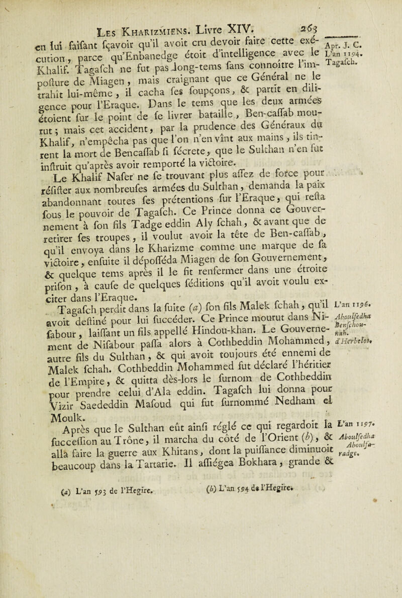 en lui faifant fcavoir qu’il avoir cru devoir faire cette exe- Apr c. cution, parce qu’Enbanedge étoit d’intelligence ^ avec le L'mi.». Khalif. Tagafch ne fut pas Jong-teras (ans connoitre 1 un- T***- pofture de Miagen , mais craignant que ce General ne le trahît lui-même , il cacha fes foupçons, & partit en dili¬ gence pour l’Eraque. Dans le tems que les deux armees étoient fur le point de fe livrer bataille , Ben-caffab mou¬ rut ; mais cet accident, par la prudence des Généraux du Khalif, ri empêcha pas que l’on n en vînt aux mains , ils tin¬ rent la mort de Bencaffab fi fécrete , que le Suithan n en fut înftruit qu après avoir remporté la vi&oire. Le Khalif Nafer ne fe trouvant pi us allez de force pour réfifter aux nombreufes armées du Suithan, demanda la paix abandonnant toutes fes prétentions fur l’Eraque, qui rena fous le pouvoir de Tagafch. Ce Prince donna ce Gouver¬ nement à fon fils Tadgeeddin Aly fchah, & avant que de retirer fes troupes, il voulut avoir la tête de Ben-cafiab, qu’il envoya dans le Kharizme comme une marque de la victoire , enfuite il dépofféda Miagen de fon Gouvernement, & quelque tems après il le fit renfermer dans une étroite prifon , à caufe de quelques féditions qu’il avoit voulu ex- Tagafch perdit dans la fuite (a) fon fils Malek fchah, qu .1 Lan 1156. avoit deftiné pour lui fuccéder. Ce Prince mourut dans Ni- Ato&a* fabour, laiffant un fils appelle Hindou-khan. Le Gouverne- ment de Nifabour palfa alors à Cothbeddin Mohammed, SHerbthu autre fils du Suithan, & qui avoit toujours été ennemi de Malek fchah. Cothbeddin Mohammed fut déclaré 1 Rentier de l’Empire, & quitta dès-lors le furnom de Cothbeddin pour prendre celui d’Ala eddin. Tagafch lui donna pour Vizir Saededdin Mafoud qui fut furnommé JNedham el Moulk. .. , . ,. Après que le Suithan eût ainfi réglé ce qui regardoit la Lan ,.57. fucceffion au Trône, il marcha du côté de l’Orient {b), & alla faire la guerre aux Khitans, dont la puiffance diminuoit ra^£t beaucoup dans la Tartane. 11 affiégea Bokhara, grande &