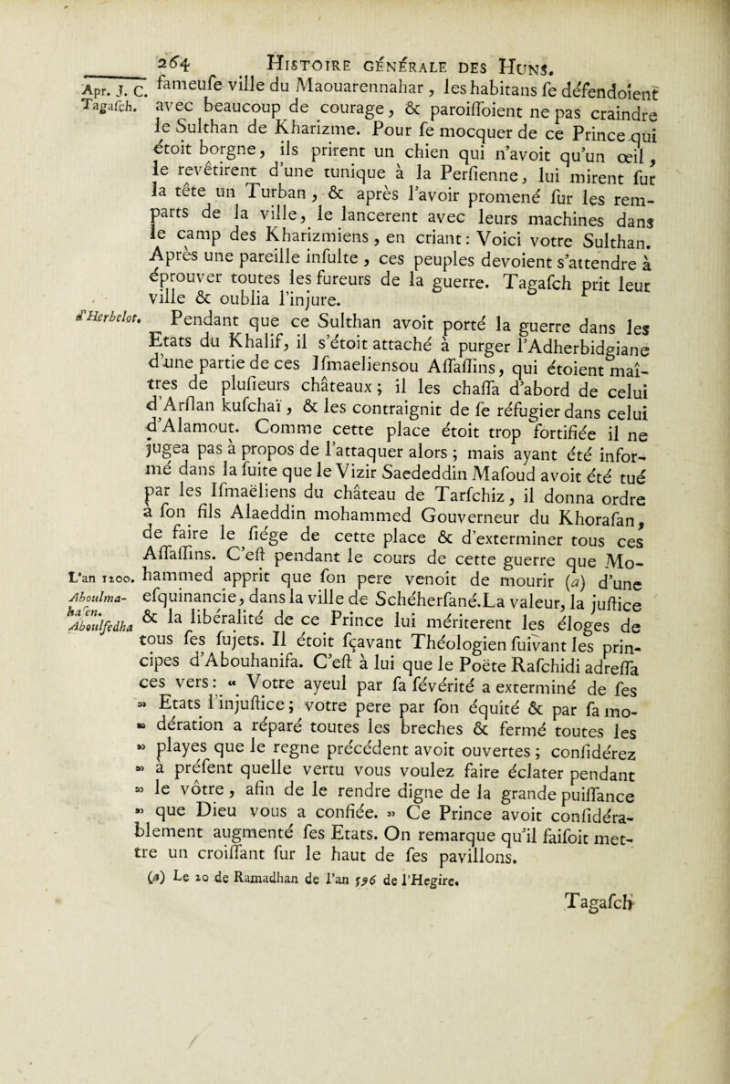 .Apr. j. c. fameu^e ville du Maouarennahar, leshabitans fe défendoient Tagafch. avec beaucoup de courage, & paroiffoient ne pas craindre le Sulthan de Kharizme. Pour fe mocquer de ce Prince qui étoit borgne, ils prirent un chien qui navoir qu’un œil, le revêtirent dune tunique à la Perfienne, lui mirent fur la tete un Turban , & après l'avoir promené fur les rem¬ parts de la ville, le lancèrent avec leurs machines dans le camp des Kharizmiens, en criant: Voici votre Sulthan. Apres une pareille infulte , ces peuples dévoient s’attendre à éprouver toutes les fureurs de la guerre. Tagafch prit leuc ville & oublia l’injure. d'Hsrbelot, Pendant que ce Sulthan avoit porté la guerre dans les Etats du Khalif, il s’étoit attaché à purger YAdherbidgiane dlune partie de ces Ifmaeliensou Aflaffins, qui étoient maî¬ tres de plufieurs châteaux ; il les chaffa d’abord de celui d Arflan kufchaï, & les contraignit de fe réfugier dans celui d’Alamout. Comme cette place étoit trop fortifiée il ne jugea pas à propos de l’attaquer alors ; mais ayant été infor¬ mé dans la fuite que le Vizir Saededdin Mafoud avoit été tué par les Ifmaëliens du château de Tarfchiz, il donna ordre a fon. fils Alaeddin mohammed Gouverneur du Khorafan, de faire le fiege de cette place & d’exterminer tous ces Affafïins. C eh pendant le cours de cette guerre que Mo- L'an 1100. hammed apprit que fon pere venoit de mourir (a) d’une Aboulma- efquinancie, dans la ville de Schéherfané.La valeur, la juhice Abeitlfedha ^ la libéralité de ce Prince lui méritèrent les éloges de tous fes fujets. Il etoit fçavant Théologien fuivant les prin¬ cipes d’Abouhanifa. C’eft à lui que le Poëte Rafchidi adrefTa ces vers « Votre ayeul par fa févérité a exterminé de fes « Etats 1 injuftice ; votre pere par fon équité ôt par fa mo- » dération a réparé toutes les breches & fermé toutes les »> playes que le régné précédent avoit ouvertes ; coniidérez « à préfent quelle vertu vous voulez faire éclater pendant « le vôtre, afin de le rendre digne de la grande puifiance ” que Dieu vous a confiée. « Ce Prince avoit confidéra- blement augmenté fes Etats. On remarque qu’il faifoit met¬ tre un croiiTant fur le haut de fes pavillons. fO Le 10 de Ramadhan de l’an de l’Hegirc. Tagafch