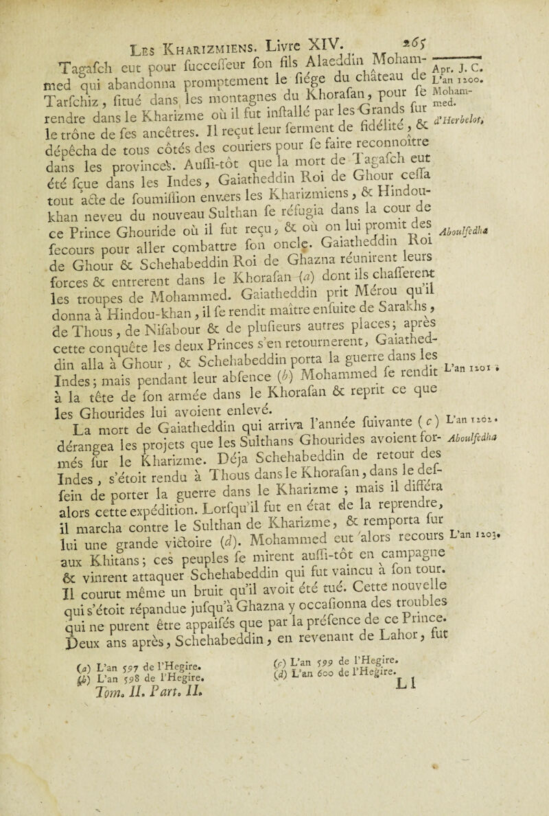 Taeafch eut pour fucceffeur fon fils Alaeddm Moham- ^ ^ c> med qui abandonna promptement le fiege du chateau de L-an.-.oo. Tarfchiz, fitué dans, les montagnes du Khorafan, pour fe Mép¬ rendre dans le Kharizme où il fut mftalle par ^'Grands fur le trône de fes ancêtres. Il reçut leur ferment de fidélité ,& dépêcha de tous côtés des couners pour fe faire reconno dans les province^. Auffi-tôt que la mo.t de *&a‘c‘ été feue dans les Indes, Gaiatheddm Roi de Ghour ce [Ta tout ’afte de foumiffion euv.ers les kharizmiens, & Hmdou- khan neveu du nouveau Sulthan fe réfugia dans la cour de ce Prince Ghouride où il fut reçu, & ou on lui promit des fecours pour aller combattre fon oncle. Gaiatheddm ko de Ghour & Schehabeddin Roi de Ghazna réunirent leurs forces & entrèrent dans le Khorafan {a) dont ils chafferent les troupes de Mohammed. Gaiatheddm prit Merou qu.l donna à Hindou-khan, il fe rendit maître enfuite de -araUis, de Thous , de Nifabour & de plufieurs autres places, ap.es cette conquête les deux Princes s’en retournèrent, Gaiathed- din alla à Ghour, & Schehabeddin porta la guette dans les ^ Indes ; mais pendant leur abfence (b) Mohammed ie rendit à la tête de fon armée dans le Khorafan & reprit ce que les Ghourides lui avoient enlevé. . La mon de Gaiatheddm qui arriva l’annee fuivante (c) La„,-o,. dérangea les projets que les Sulthans Ghourides avoient for- Mfidha més fut le Kharizme. Déjà Schehabeddin de retour des Indes, setoit rendu à Thous dans le Khorafan, dans le def- fein de porter la guerre dans le Kharizme ; mais il di aa alors cette expédition. Lotfqu il fut en état de la repren re, y marcha contre le Sulthan de Kharizme, & remporta fur lui une grande victoire (d). Mohammed eut alors recours Lan.,0,, aux Khitans ; ces peuples fe mirent aufïï-tot en campagne & vinrent attaquer Schehabeddin qui fut vaincu a on tour. Il courut même un bruit qu’il avoit ete tue. Cette nouve le qui s’étoit répandue jufqu a Ghazna y occafionna des troubles qui ne purent être appaifés que par la prefence de ce Prince. Deux ans après, Schehabeddin, en revenant de Lahor, lut ,’an iïoi * O) L’an *97 de l’Hegire. y,) L’an $9S de l’Hegire. Toma IL Paru IL (c) L’an S99 de l’Hegire '(d) L’an 600 de l’Hegire. L1 N