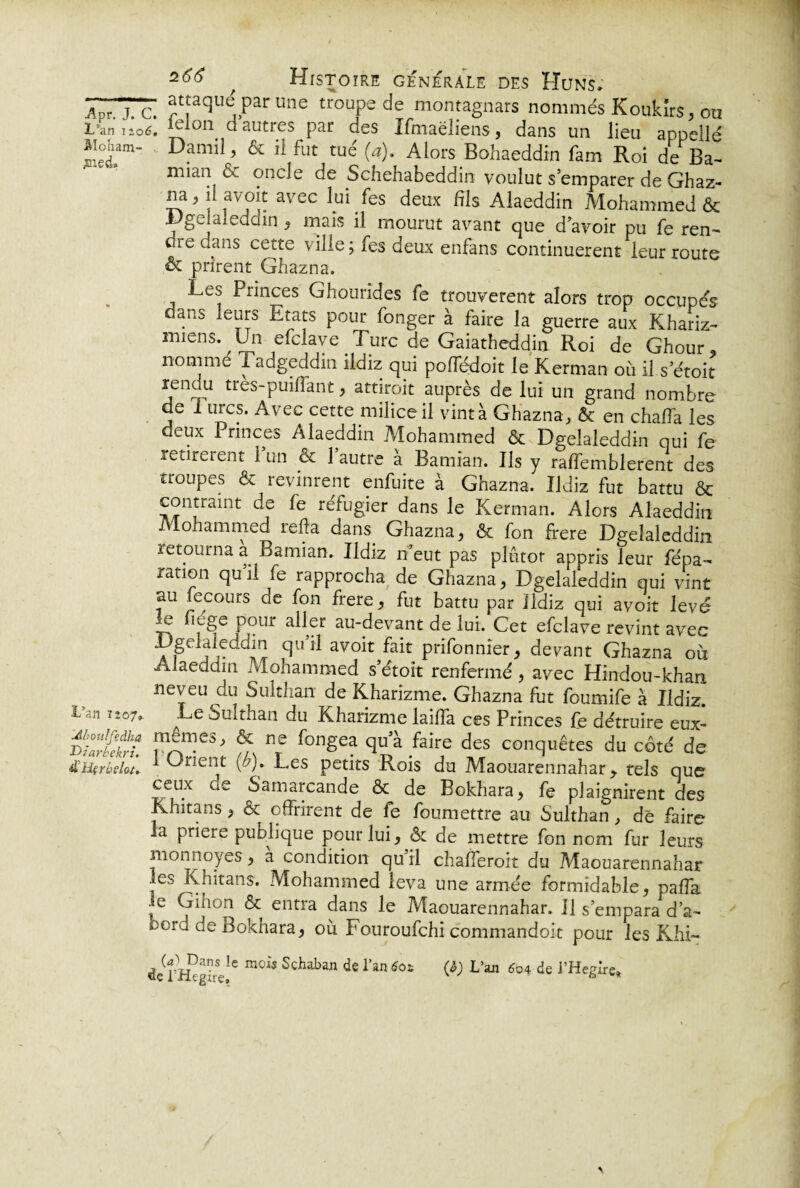 ]wTc. at[aqu^ Prune troupede montagnars nommés Koukîrs, ou L’an no6, ieion d autres par des Ifmaëiiens, dans un lieu appellé aioham- Damii, & il fut tué (a). Alors Bohaeddin fam Roi de Ba- mian & oncle de Schehabeddin voulut s’emparer de Ghaz- na, il avoit avec lui fes deux fils Alaeddin Mohammed & Dgeîaleddin, mais il mourut avant que d’avoir pu fe ren¬ dre dans cette ville; fes deux enfans continuèrent leur route & prirent Ghazna. Les Princes Ghourides fe trouvèrent alors trop occupas dans leurs Etats pour fonger à faire la guerre aux Khariz- miens. Un efclave Turc de Gaiatheddin Roi de Ghour, nommé Tadgeddin ildiz qui pofledoit le Kerman où il s’étoit renuu tres-puilfant, attiroit auprès de lui un grand nombre de I urcs. Avec cette milice il vint à Ghazna, & en chaffa les deux Princes Alaeddin Mohammed & Dgeîaleddin qui fe retirèrent l’un & l’autre à Bamian. Ils y raffemblerent des troupes & revinrent enfuite à Ghazna. Ildiz fut battu & contraint de fe réfugier dans le Kerman. Alors Alaeddin Mohammed refia dans Ghazna, & fon frere Dgeîaleddin retourna a Bamian. Ildiz n eut pas plûtor appris leur fépa- nation qu il fe rapprocha de Ghazna, Dgeîaleddin qui vint au fecours de fon frere, fut battu par Ildiz qui avoit levé le fiége pour aller au-devant de lui. Cet efclave revint avec Dgeîaleddin qu’il avoit fait prifonnier, devant Ghazna ou Alaeddin Mohammed s’étoit renfermé , avec Hindou-khan neveu du Sulthair de Kharizme. Ghazna fut foumife à Ildiz. i nii 7 207» ^Le Suîthan du Kharizme laifla ces Princes fe détruire eux- S * nTe fongea qu a faire des conquêtes du côté de üHçrbelou 1 Cnent {b). Les petits Rois du Maouarennahar y tels que ceux de Samarcande & de Bokhara, fe plaignirent des Khitans, & offrirent de fe foumettre au Sulthan, de faire la priere puolique pour lui, & de mettre fon nom fur leurs mon noyés, a condition qu’il chafferoit du Maouarennahar les Khitans. Mohammed leva une armée formidable, paffa le Ginon & entra dans le Maouarennahar. il s’empara da- berd de Bokhara, où Fouroufchi commandoit pour les Khi- €c l’Hegire16 m°* Schaban de 1>an 6o* W L>ajl ^4 de l'Heglre,