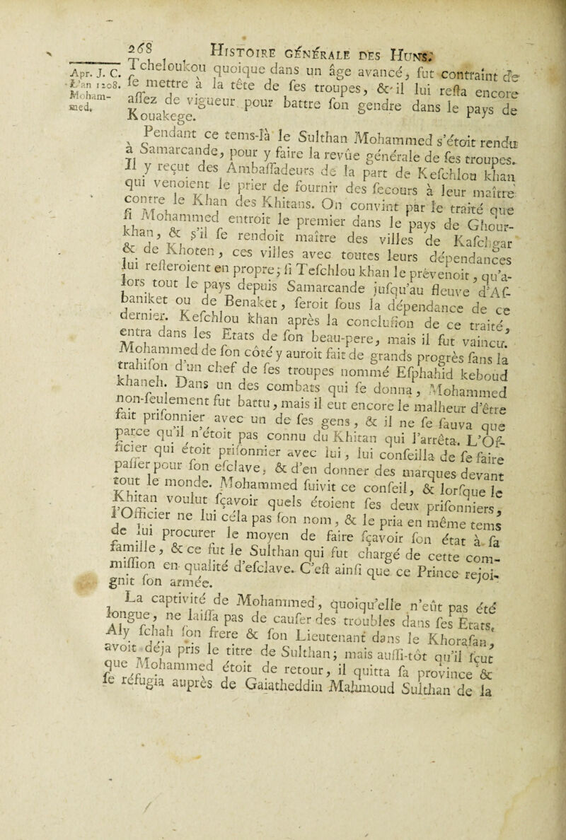 fer. J. c. -fchelou.-.ou quoique dans un âge avancé, fut contraint fe Moham!8' a1rme?re a 3 téte de,<es trouPes> &'ü lui relia encore kouakeep-e!ëlieUr ^ battte fon gendre dans le pays de v <?endant J6 £emslà le Sulthan Mohammed s’était rendu a Samarcande, pour y faire la revue générale de fes troupes i y reçut des Ambafladeurs de la part de Kefchlou khmt q u v enoient le prier de fournir des fecours à leur maître • contre le Khan des Khitans. On convint par le traité que * ”fdr entmi! .Ie pre.mier dans )e Pa7s de Gho'ur- ;; V ’ fe, 5,1 {e rendoit maître des villes de Kafchear de„Ah?ten t ces villes avec toutes leurs dépendances ui reflero.ent en propre ; fi Tefchlou khan le prévenoir, qu’a- ors tout le pays depuis Samarcande lufqu’au fleuve J'Af- bamket ou de Benaket, feroit fous la dépendance de ce dernier. Kefchlou khan après la concluSon de ce traité entra dans es Etats de fon beau-Fere, mais il fut vain^m trahfen'd^ deif°f ^ y aUr01t fa‘£ de grands Proërès fans la rahnon d un chef de fes troupes nommé Efphahid keboud khanen. Dans un des combats qui fe donna, Mohammed non-feulement fut battu, mais il eut encore le malheur d’êue ÎarcenouM‘n’r'raVeC ™ de fo ,genS ’ & iJ ne fe fauva que E qu U n etoit pas connu du Khitan qui l’arrêta. L’Of- ilcier qui etoit prifonnier avec lui, lui confeilla de fe faire palier pour fon enclave.. & d’en donner des marques devant tout le monde. Mohammed fuivit ce confeil, & lorfque le’ roï?n VOl!!u.t bçavoir quels étoient fes deux prifonniers, . ?1Uel 116 lai c,ela Pas (on 1101111 & le pria en même tems de ,ui procurer le moyen de faire fçavoir fon état à fa famille, & ce fut le Sulthan qui fut chargé de cette com- miffion en qualité d’efclave. C’eft ainfi que ce Prince rejoi¬ gnit fon armée. ;01' La captivité de Mohammed, quoiqu’elle n’eût pas été ongue, ne lai.ia pas de caufer des troubles dans fes États- Aly fchah .on frere & fon Lieutenant dans le Khorafan * oueVfrT PnS n* £'tre de Sulthan; mais auffi-tôt qu’il Veut q-ic Mohammed étoit de retour, il quitta fa province & - refugla auPres de Gaiatheddin Mahmoud Sulthan de la