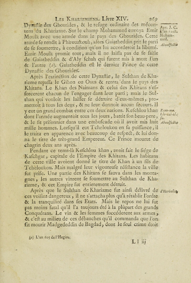 Dyrraflre des Ghourides, & le refuge ordinaire des mécon- tens du Kharizme. Sur îe champ Mohammed envoya Emir Moulk avec une armée dans le pays des Ghourides. Cette armée fe rendit à Phirouzkouh, alors Gaiatheddin prit le parti de fe foumettre, à condition qu’on lui accorderoit la liberté. Emir .Moulk promit tout, mais il ne laiffa pas de fe faille de Gaiatheddin & d’Aly fehah qui furent mis à mort l’uns & l’autre (a). Gaiatheddin eft le dernier Prince de cette Dynafiie des Ghourides» Après l’extinétion de cette Dynaftie, le Sulthan deKha- rizme repaifa le Gihon ou Oxus & rentra dans le pays de& Khitans. Le Khan des Naimans & celui des Khitans s’ef¬ forcèrent chacun de l’engager dans leur parti ; mais le Sul- than qui vouloit les laiffer fe détruire d’eux-mêmes, pro» mettoit à tous les deux, & ne leur donnoit aucun fecours. Il y eut un grand combat entre ces deux nations. Kefchlou khan dont l’armée augmentoit tous les jours , battit fon beau-pere, & le fît prifonnier dans une embufeade où il avoit mis huit mille hommes. Lorfqu il eut Tcheloukou en fa puiffance, il le traita en apparence avec beaucoup de refpeét& lui don¬ na le titre de très-grand Empereur. Ce Prince mourut de chagrin deux ans après.. Pendant ce tems-là Kefchlou khan , avoit fait le fiége de Kafchgar7 capitale de l’Empire des Khitans. Les habitans de cette ville avoient donné le titre de Khan à un fils de Tchëloukou. Mais malgré leur vigoureufe réfiftance la ville fut prife. Une partie des Khitans fe fauva dans les monta¬ gnes , les autres vinrent fe foumettre au Sulthan de Kha¬ rizme, & cet Empire fut entièrement détruit. Après que le Sulthan de Kharizme fut ainfi délivré de ces voifins dangereux , il ne s’attacha plus qu’à rétablir l’ordre & la tranquilité dans fes Etats. Mais le repos ne lui fut pas moins fatal qu’il l’a toujours été à la plupart des grands Conquérans. Le vin Ôc les femmes fuccéderent aux armes * & c’eft au milieu de ces débauches qu’il commanda que l’on fit mourir Madgededdin de Bagdad, dont le feu! crime étoit Apr. J. G» L’an 12,08» Moham¬ med. Aboulfedhè Kant-me. L:e-taï-kî~ fu. Aboulfedhê d’Kerbefsfy la) L’an 605 del’Hegire.