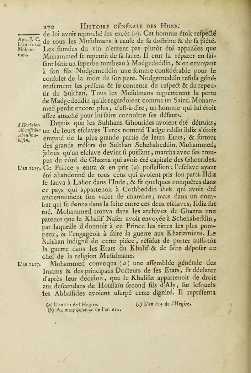 —-- de lui avoir reproché fes excès (a). Cet homme étoit refpe&é L’ir i^jC' tous ^es Mufulmans à caufe de fa doêlrine & de fa piété. Moham- * Les fumées du vin n’eurent pas plutôt été appaifées que fant bâtir un fuperbe tombeau à Madgededdin, & en envoyant à fon fils Nodgemeddin une fomme confidérable pour le confoler de la mort de fon pere. Nodgemeddin refufa géné- reufement les préfens & fe contenta du refpeêt & du repen¬ tir du Sulthan. Tous les Mufulmans regrettèrent la perte de Madgededdin qu’ils regardoient comme un Saint. Moham¬ med perdit encore plus, c’eft-à-dire, un homme qui lui étoit allez attaché pour lui faire connoître fes défauts. d'Herbelot. Depuis que les Sulthans Ghourides avoient été détruits,' Aboulfedha un de leurs efclaves Turcs nommé Tadge eddinildiz s’étoit hafen[ma~ emparé de la plus grande partie de leurs Etats, & furtout des grands tréfors du Sulthan Schehabeddin. Mohammed, jaloux qu’un cfclave devînt fi puilfant, marcha avec fes trou¬ pes du côté de Ghazna qui avoit été capitale des Ghourides. L’an niCe Prince y entra & en prit (a) poffelTion ; l’efclave ayant été abandonné de tous ceux qui avoient pris fon parti. Ildiz fe fauva à Lahor dans l’Inde, & fit quelques conquêtes dans ce pays qui appartenoit à Cothbeddin ibek qui avoit été anciennement fon valet de chambre; mais dans un com¬ bat qui fe donna dans la fuite entre ces deux efclaves, Ildiz fut tué. Mohammed trouva dans les archives de Ghazna une patente que le Khalif Nafer avoit envoyée à Schehabeddin , par laquelle il donnoit à ce Prince les titres les plus pom¬ peux, & l’engageoit à faire la guerre aux Kharizmiens. Le Sulthan indigné de cette pièce, réfolut de porter aulfi-tôt la guerre dans les Etats du Khalif & de faire dépofer ce chef de la religion Mufulmane. L’an 1117. Mohammed convoqua {a) une affemblée générale des Imams & des principaux Doêleurs de fes Etats, fit déclarer d’après leur décifion, que le Khalifat appartenoit de droit aux defcendans de HoufTaïn fécond fils d’Aly, fur lefquels îes AbbafTides avoient ufurpé cette dignité. Il repréfenta (c) L’an 614 de l’Hegirc. (a) L’an 6\ 1 de l’Hegire. (b) Au mois Schaban de l’an 612*