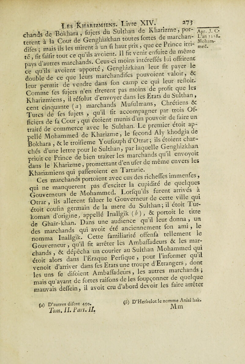 1 j TUtrhara fuiets du Sultban de Khanzme, por- A . j. c. S^àt^î’oSSw««•'-» d|fes • mais ils les mirent à un fi haut prix , que ce I rince ira- med. Î fit falfir tout ce qu ils avoient. 11 fit venir enfmte du meme pa s d’autres marchands. Ceux-ci moms intereffes lut offrent ce qu’ils avoient apporté, Genginzknan leur fit payer le double de ce que leurs marchandées pouvoient valoir, ÔC leur permit de vendre dans fon camp ce qui leur re.roit. Comme fes fuiets n en tirèrent pas moins de profit que les Kharizmkns, il réfo 1 ut d’envoyé dans les du Suhhan, cent cinquante (a) marchands Mufulmans, Chrétiens & Turcs de fes fujets , qu’il fit accompagner par trois Of¬ ficiers de fa Cour, qui étoient munis d un pouvoir de faire un traité de commerce* avec le Sulthan Le premier; eton ap- pellé Mohammed de Khanzme, le fécond Aly khodgiade Bokhara , ôcle troifieme Youfouph d’Otrar; ils etoient cha - chés d’une lettre pour le Sulthan, par laquelle Genghizkhan prioit ce Prince de bien traiter les marchands qui! envoyât dans le Khanzme, promettant d enufer de meme enve s Kharizmiensqui pafferoient en Tartane. f Ces marchands pottoient avec eux des nchefles imme , nui ne manquèrent pas d exciter la cupidité de que q ^ Gouverneurs9 de Mohammed. Lorfqu’ils furent arrives a Otrar, ils allèrent faluer le Gouverneur de cette ville qui étoit coufin germain de la mere du Sulthan ; il etoit Tut- d'origine, .pprfW Mfe* « CXn». Z de Ghaïr-khan. Dans une audience qu il leur donna., un des marchands qui avoir été anciennement fon ami, e nomma Inallgik9 Cette familiarité offenfa tellement le Gouverneur, qu’il fit arrêter les Ambaffadeurs & . chands , & dépêcha un courier au Sulthan Mohammed qui étoit alors dans l’Eraque Perfique, pour l informer qu i venoit d’arriver dans fes Etats une troupe d Etranger*, do les uns fe difoient Ambaffadeurs, les autres marchan , mais qu’ayant de fortes raifons de les foupçonner de quelque mauvais deffein, il avoir cru d’abord devoir les faire arretet (a) D’autres difent 4îo* Toïti, IL Lart* IL (b) D’Herbelot le nomme Anial hak. Mm