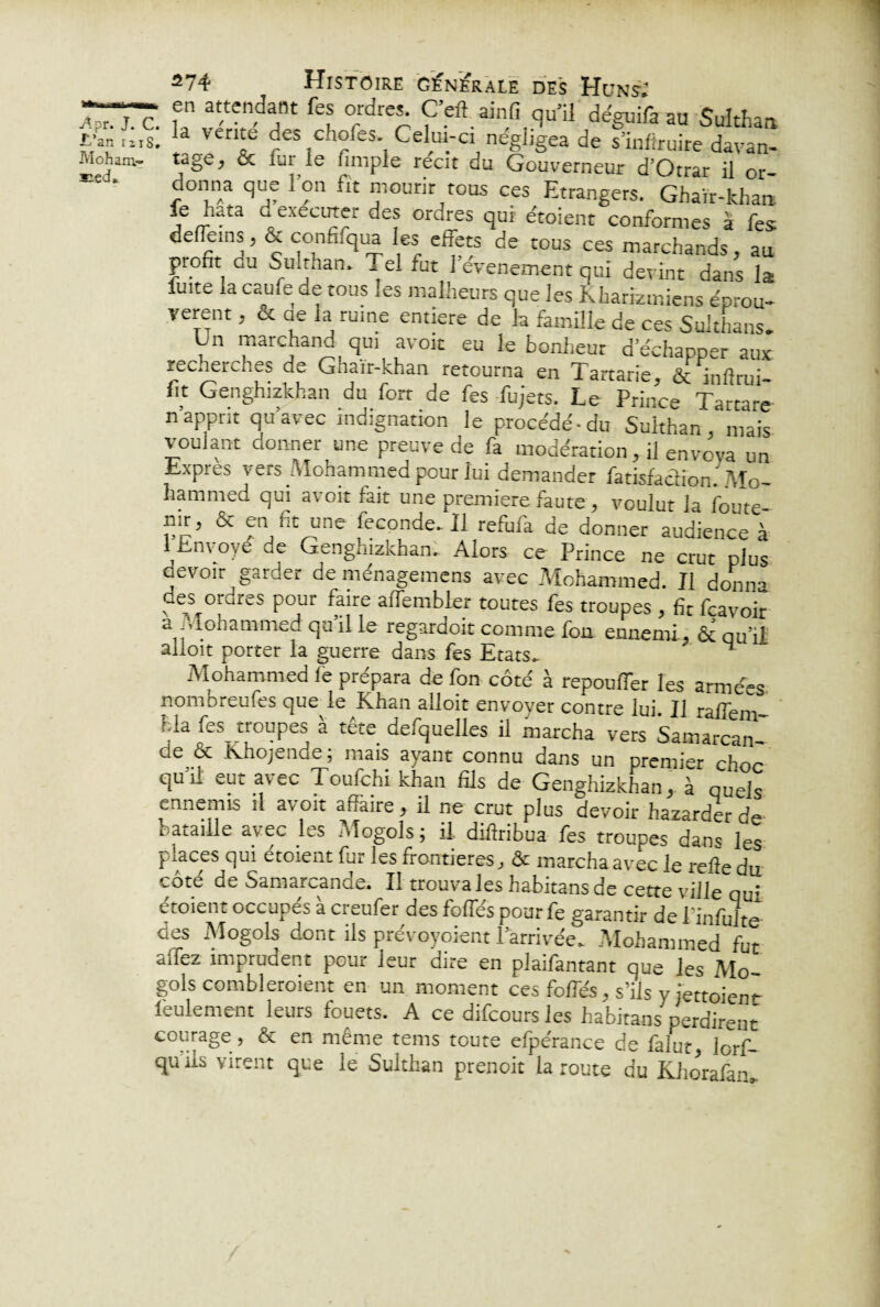 s:ed» A?r.j.c. f at/ten,da,nt fe? °rrdr«; Ç’eft ainfi qu’il déguifa au Sulthan. E'ar, ms. 3 ven^ des c.ioles. Celui-ci négligea de s’infîruire davan- donna que l’on fit mourir tous ces Etrangers. Ghaïr-khan fe hata dexécuter des ordres qui étoient conformes a fes defleins, & confifqua les effets de tous ces marchands, au profit du Snlthan. . el fut 1 événement qui devint dans la fuite la caufe de tous les malheurs que les Kharizmiens éprou¬ vèrent , & oe la ruine entière de la famille de ces Sulthans. Ln marchand qui avoit eu le bonheur d’échapper aux. recherches de Ghaïr-khan retourna en Tartane, ôc inflrui- fit Genghizkhan du fort de fes fujets. Le Prince Tartare n’apprit qu’avec indignation le procède-du Sukhan . mais voulant donner une preuve de fa modération, il envoya un Lxpres vers Mohammed pour lui demander fatisfadion ' Mo¬ hammed qui avoit fait une première faute , voulut la foute- nir, ex en fit une feconde.il refufa de donner audience à 1 Envoyé de Genghizkhan. Alors ce Prince ne crut plus devoir garder de ménagemens avec Mohammed. Il donna des ordres pour faire affembler toutes fes troupes , fit feavoir a Mohammed qu’il le regardoit comme fou ennemi, & qu’il alloit porter la guerre dans fes Etats. ^ Mohammed fe prépara de fon côté à repoufTer les armées nomoreufes que le Khan alloit envoyer contre lui. Il ralfem fcla fes_ troupes à tête desquelles il marcha vers SamarcaiJ de ôc Khojende ; mais ayant connu dans un premier choc qu il eut avec Toufchi khan fils de Genghizkhan, à quels ennemis il avoit affaire, il ne crut plus devoir hazarder de bataille avec les Mogols ; il diffribua fes troupes dans les places qui etoient fur les frontières, ôc marcha avec le relie du côté de Samarcande. Il trouva les habitansde cette ville qui étoient occupés à creufer des foffés pour fe garantir de Pinfulte des Mogols dont ils prévoyoient l’arrivée. Mohammed fut affez imprudent pour leur dire en plaifantant que les Mo¬ gols combleroient en un moment ces foffés, s’ils y iettoien*- leulement leurs fouets. A ce difeours les habitans perdirent courage , & en même tems toute efpérance de falut, lorf- qu ils virent que le Sulthan prenoit la route au Khorafan*