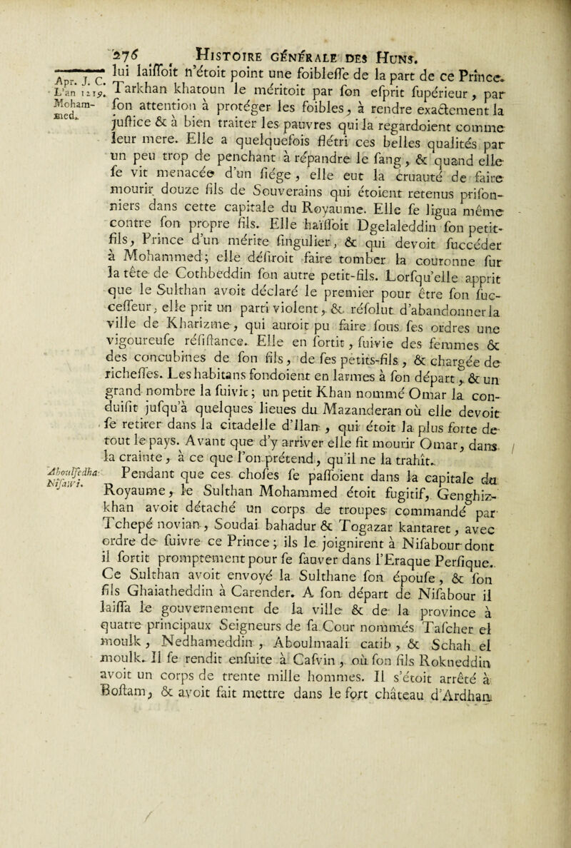 ^v.r f ç lai^01t fi étoit point une foiblelTe de la part de ce Prince» •L’an izjp. Tarkhan khatoun le méritoit par fon elprit fupérieur , par Moham- fon attention à protéger les foibles, à rendre exaftementla juflice & a bien traiter les pauvres qui la regardoient comme leur mere. Elle a quelquefois flétri ces belles qualités par un peu tiop oe penchant a répandre le fang,, & quand elle fe vit menacée dun fiége , elle eut la cruauté de faire mourir douze fils de Souverains qui étoient retenus prifon- îiieio dans cette capitale du Royaume. Elle fe lipea même contre fon propre fils. Elle haïflbit Dgelaleddin°fon petit- fis, P rince dun mérite fingulier, & qui devoit fuccéder a Monammed , elle dehroit faire tomber ta couronne fur la tête de Cothbeddin fon autre petit-fils. Lorfqu elle apprit que le Sulthan avoit déclaré le premier pour être fon luc- celfeur ; elle prit un parti violent,. &. réfolut d abandonner la ville de Kharizme, qui auroit pu faire lous fes ordres une vigoureufe refiflanc®*. Elle en fortit, fuivie des femmes & des concubines de fon fils, de fes petits-fils , & chargée de Echelles. Les habita ns fondoient en larmes à fon départ > & un grand nombre la fuivie ; un petit Khan nommé Omar la con¬ duit jufqua quelques lieues du. Mazanderan où elle devoir fe retirer dans la citadelle d’ilan- , qui étoit la plus forte de tout le pays. Avant que d’y arriver elle fit mourir Omar, dans la crainte, à ce que l’on prétend, qu'il ne la trahît. ’mvf*' Pendant cîue ces chofes fe pafloient dans la capitale du “ ’ Royaume ^ le Sulthan Mohammed étoit fugitif, Genghiz- khan avoit détaché un corps de troupes commandé par I chepé novian , Soudai bahadur & Fogazar kantaret, avec ordre de fuivre ce Prince; ils le joignirent à Nifabourdont il fortit promptement pour fe fauver dans l’Eraque Perfique. Ce Sulthan avoit envoyé la Sulthane fon époufe , & fon fils Ghaiatheddin à Carender. A fon départ de Nifabour il laifla le gouvernement de la ville & de la province à quatre principaux Seigneurs de fa Cour nommés Tafcher el moulk , Nedhameddin , Aboulmaali catib , & Schah el moulk. Il fe rendit enfuite à Calvin , où fon fils Rokneddin avoit un corps de trente mille hommes. Il s’étoit arrêté à Boftam, & avoit fait mettre dans le fort château d’Ardhaa