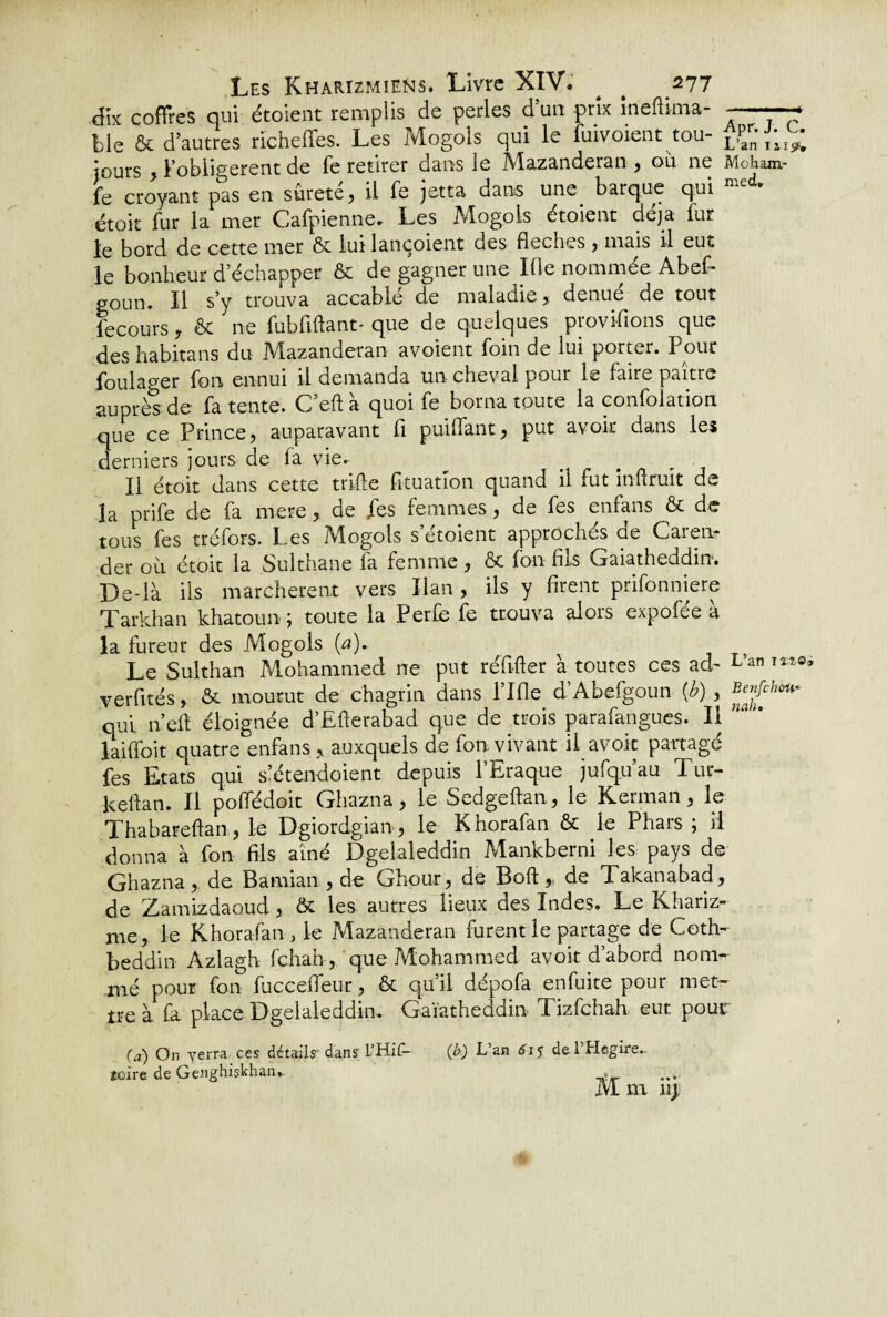 dix coffres qui étoient remplis de perles d’un prix meftima- ——7 ble & d’autres richeffes. Les Mogols qui le Envoient tou- Sé¬ jours , Fobiigerent de fe retirer dans le Mazanderan , ou ne Mcham- fe croyant pas en sûreté, il fe jetta dans une barque qui med* étoit fur la mer Cafpienne. Les Mogols étoient déjà fur le bord de cette mer & lui lançoient des fieches , niais il eut le bonheur d’échapper & de gagner une lOe nommée Abef- goun. Il s’y trouva accablé de maladie, dénué de tout fecours, &c ne fub fi fiant* que de quelques piovihons que deshabitans du Mazanderan avoient foin de lui porter. Pour foulager fou ennui il demanda un cheval pour le faire paître auprès de fa tente. C’eftà quoi fe borna toute la confolation que ce Prince, auparavant fi puilfant, put avoir dans les derniers jours de fa vie.. Il étoit dans cette trille fituation quand il fut inüruit de la prife de fa rnere, de fes femmes, de fes enfans & de tous fes tréfors. Les Mogols s etoient approchés oe Caren- der où. étoit la Sulthane fa femme, & fon fils Gaiatheddin. De-là ils marchèrent vers Ilan, ils y firent prifonniere Tarkhan khatoun ; toute la Perfe fe trouva alors expofée à la fureur des Mogols (a)~ Le Sulthan Mohammed ne put réfiller à toutes ces ad- L’an yerfités& mourut de chagrin dans Llfle d’Abefgoun (J?), Benfih^ qui n’eft éloignée d’EEerabad que de trois parafangues. Il hal' laiffoit quatre enfans , auxquels de fon vivant il avoir partagé fes Etats qui slétendoient depuis l’Eraque jufq.u’au Tur- kellan. Il poffédoit Ghazna, le Sedgeftan, le Kerman, le Thabarefian, le Dgiordgian, le Khorafan & le Phars ; il donna à fon fils aîné Dgelaleddin ?vlankberni les pays de Ghazna, de Bamian , de Ghour, de Boft,, de Takanabad, de Zamizdaoud, & les autres lieux des Indes. Le Khariz- me, le Khorafan , le Mazanderan furent le partage de Ceth- beddin Àzlagh fehah, que Mohammed avoir d’abord nom¬ mé pour fon fuccefifeur, & qu’il dépofa enfuite pour met¬ tre a fa place Dgelaleddin. Gaîathedoin Tizfchah eut. pour (a) On verra ces détails’dans L’HiîU (b) L’an 6\^ de 1 Hegire.. toire de Genghiskhan*. i vl m n;